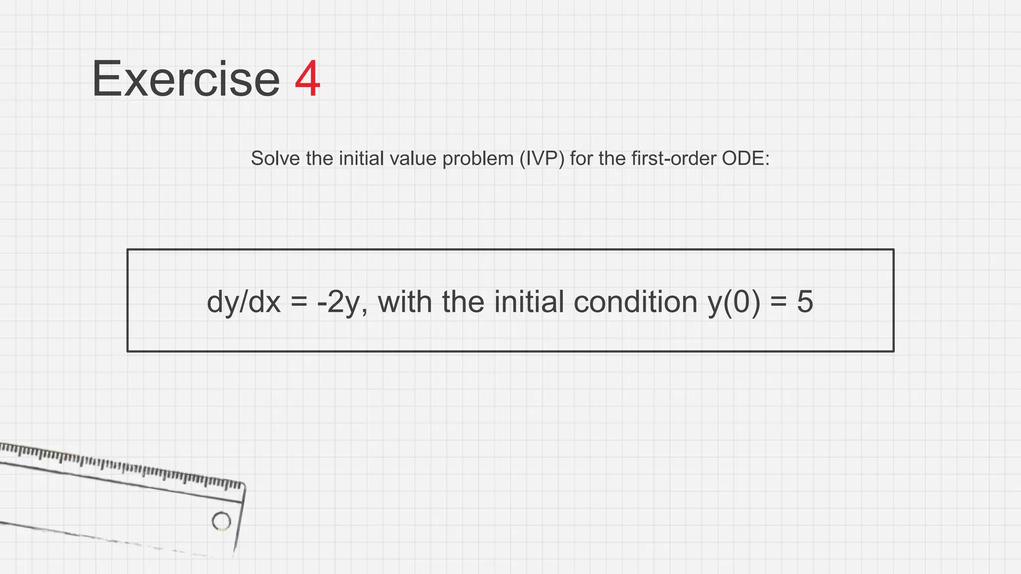 Exercise 4
Solve the initial value problem (IVP) for the first-order ODE:
dy/dx = -2y, with the initial condition y(0) = 5
 