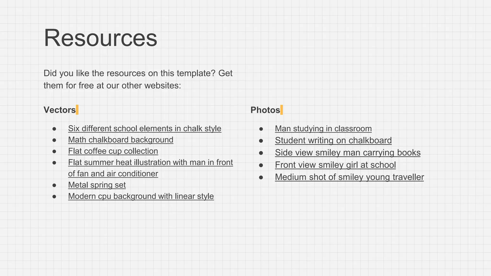 Resources
Did you like the resources on this template? Get
them for free at our other websites:
Vectors
● Six different school elements in chalk style
● Math chalkboard background
● Flat coffee cup collection
● Flat summer heat illustration with man in front
of fan and air conditioner
● Metal spring set
● Modern cpu background with linear style
Photos
● Man studying in classroom
● Student writing on chalkboard
● Side view smiley man carrying books
● Front view smiley girl at school
● Medium shot of smiley young traveller
 