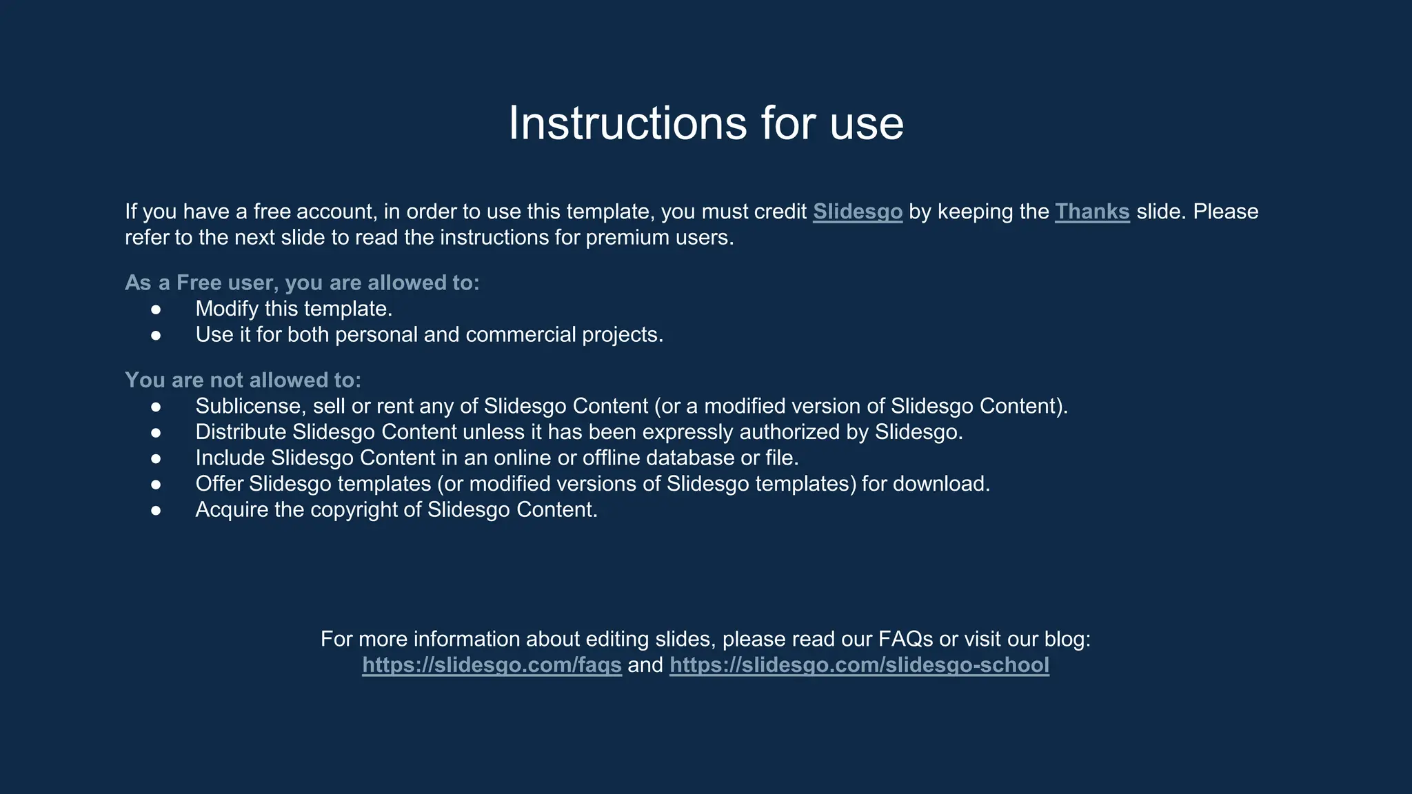 Instructions for use
If you have a free account, in order to use this template, you must credit Slidesgo by keeping the Thanks slide. Please
refer to the next slide to read the instructions for premium users.
As a Free user, you are allowed to:
● Modify this template.
● Use it for both personal and commercial projects.
You are not allowed to:
● Sublicense, sell or rent any of Slidesgo Content (or a modified version of Slidesgo Content).
● Distribute Slidesgo Content unless it has been expressly authorized by Slidesgo.
● Include Slidesgo Content in an online or offline database or file.
● Offer Slidesgo templates (or modified versions of Slidesgo templates) for download.
● Acquire the copyright of Slidesgo Content.
For more information about editing slides, please read our FAQs or visit our blog:
https://slidesgo.com/faqs and https://slidesgo.com/slidesgo-school
 