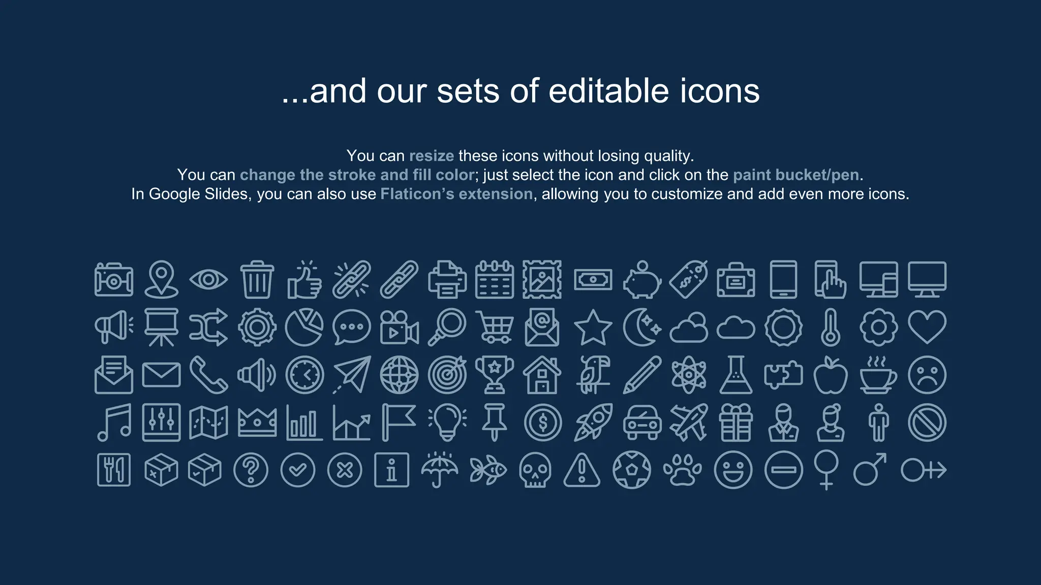You can resize these icons without losing quality.
You can change the stroke and fill color; just select the icon and click on the paint bucket/pen.
In Google Slides, you can also use Flaticon’s extension, allowing you to customize and add even more icons.
...and our sets of editable icons
 