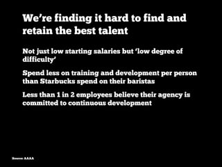 We’re finding it hard to find and
     retain the best talent
     Not just low starting salaries but ‘low degree of
     difficulty’
     Spend less on training and development per person
     than Starbucks spend on their baristas
     Less than 1 in 2 employees believe their agency is
     committed to continuous development




Source: AAAA
 
