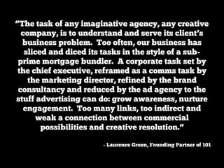 “The task of any imaginative agency, any creative
  company, is to understand and serve its client’s
  business problem. Too often, our business has
   sliced and diced its tasks in the style of a sub-
 prime mortgage bundler. A corporate task set by
 the chief executive, reframed as a comms task by
    the marketing director, refined by the brand
 consultancy and reduced by the ad agency to the
stuff advertising can do: grow awareness, nurture
   engagement. Too many links, too indirect and
       weak a connection between commercial
        possibilities and creative resolution.”

                       - Laurence Green, Founding Partner of 101
 