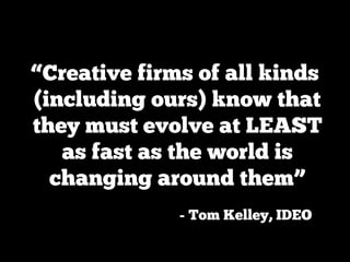 “Creative firms of all kinds
(including ours) know that
they must evolve at LEAST
   as fast as the world is
  changing around them”
              - Tom Kelley, IDEO
 