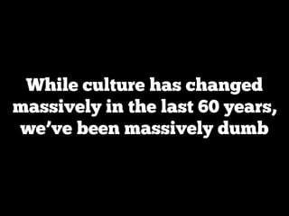 While culture has changed
massively in the last 60 years,
we’ve been massively dumb
 