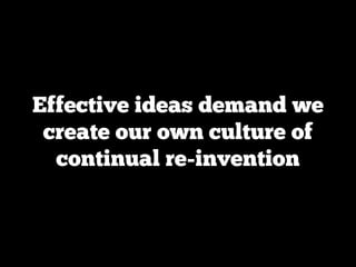 Effective ideas demand we
 create our own culture of
  continual re-invention
 