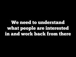We need to understand
 what people are interested
in and work back from there
 