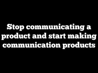 Stop communicating a
product and start making
communication products
 