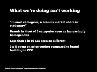 What we’re doing isn’t working

      “In most cateogries, a brand’s market share is
      stationary”
      Brands in 4 out of 5 categories seen as increasingly
      homogenous
      Less than 1 in 10 ads seen as different
      3 x $ spent on price cutting compared to brand
      building in CPG




Source: Andrew Ehrenberg; Copernicus Consulting; McKinsey
 