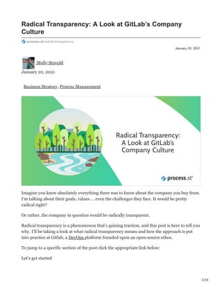 1/10
January 20, 2021
Radical Transparency: A Look at GitLab’s Company
Culture
process.st/radical-transparency
Molly Stovold
January 20, 2021
Business Strategy, Process Management
Imagine you knew absolutely everything there was to know about the company you buy from.
I’m talking about their goals, values … even the challenges they face. It would be pretty
radical right?
Or rather, the company in question would be radically transparent.
Radical transparency is a phenomenon that’s gaining traction, and this post is here to tell you
why. I’ll be taking a look at what radical transparency means and how the approach is put
into practice at Gitlab, a DevOps platform founded upon an open-source ethos.
To jump to a specific section of the post click the appropriate link below:
Let’s get started ‫ڀ‬
 