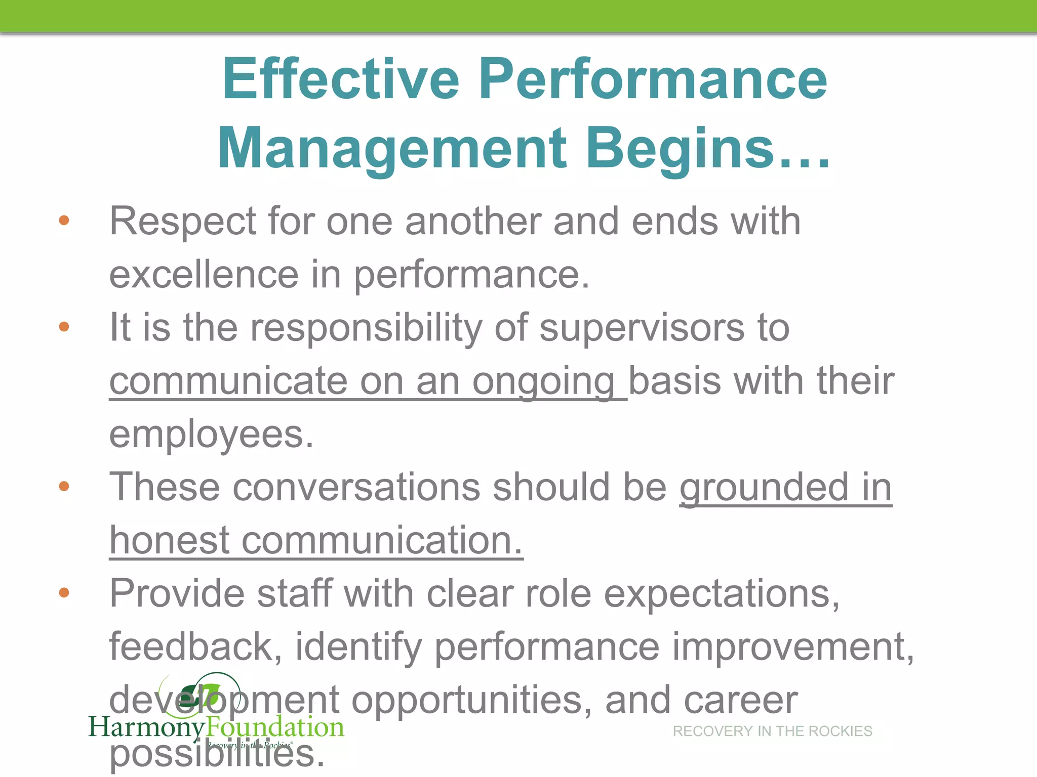 RECOVERY IN THE ROCKIES
Effective Performance
Management Begins…
• Respect for one another and ends with
excellence in performance.
• It is the responsibility of supervisors to
communicate on an ongoing basis with their
employees.
• These conversations should be grounded in
honest communication.
• Provide staff with clear role expectations,
feedback, identify performance improvement,
development opportunities, and career
possibilities.
 
