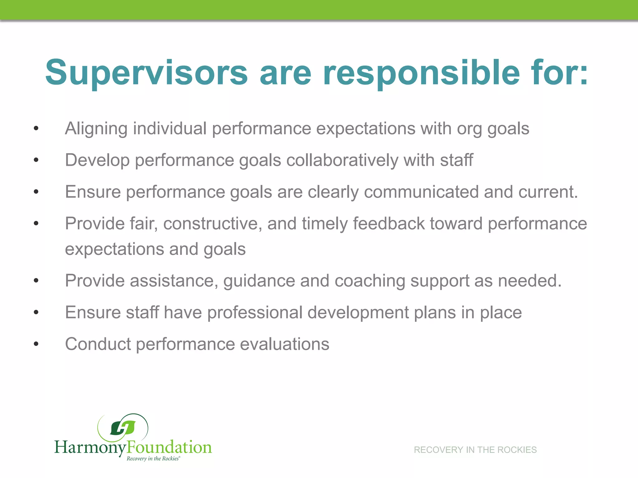 RECOVERY IN THE ROCKIES
Supervisors are responsible for:
• Aligning individual performance expectations with org goals
• Develop performance goals collaboratively with staff
• Ensure performance goals are clearly communicated and current.
• Provide fair, constructive, and timely feedback toward performance
expectations and goals
• Provide assistance, guidance and coaching support as needed.
• Ensure staff have professional development plans in place
• Conduct performance evaluations
 