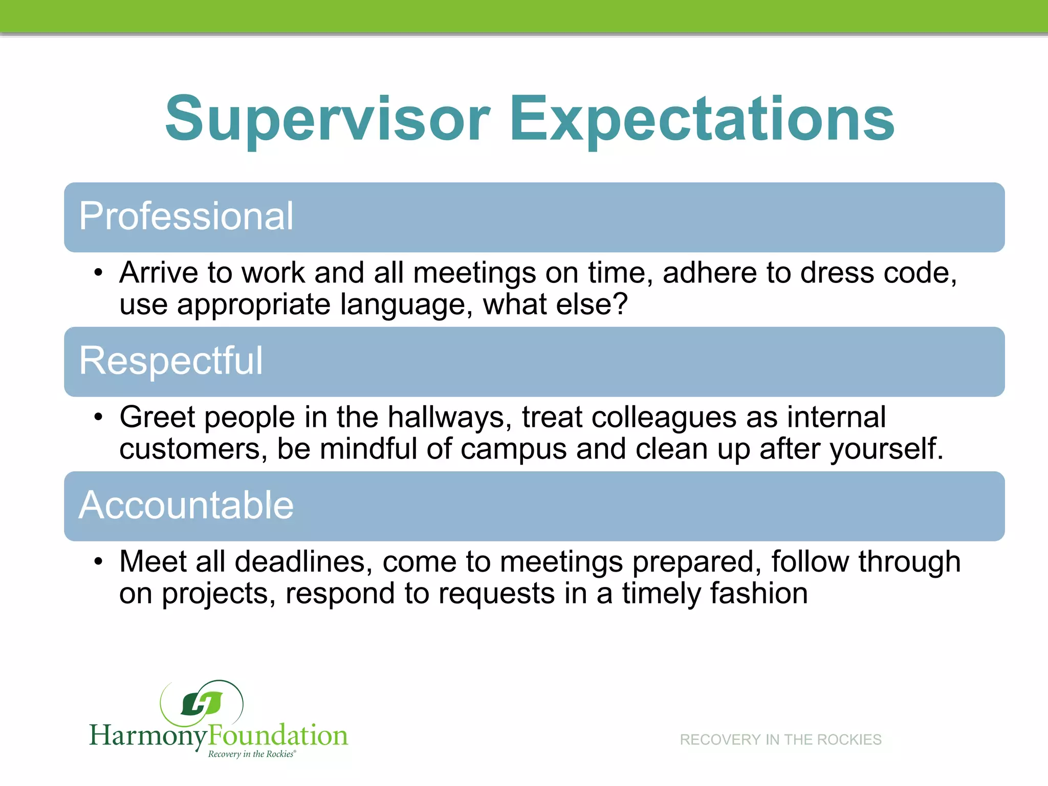 RECOVERY IN THE ROCKIES
Supervisor Expectations
Professional
• Arrive to work and all meetings on time, adhere to dress code,
use appropriate language, what else?
Respectful
• Greet people in the hallways, treat colleagues as internal
customers, be mindful of campus and clean up after yourself.
Accountable
• Meet all deadlines, come to meetings prepared, follow through
on projects, respond to requests in a timely fashion
 