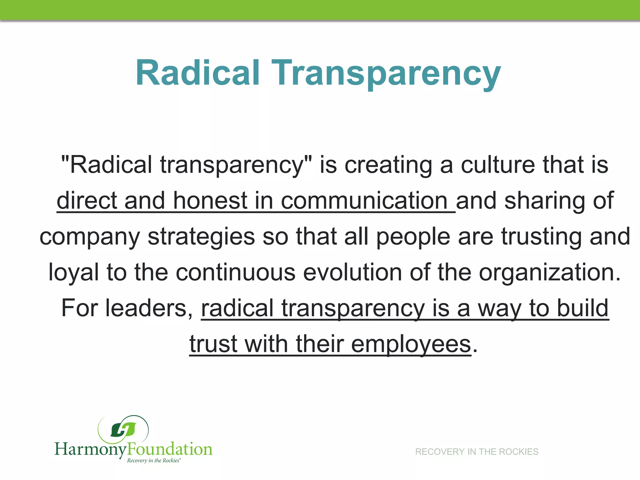 RECOVERY IN THE ROCKIES
Radical Transparency
"Radical transparency" is creating a culture that is
direct and honest in communication and sharing of
company strategies so that all people are trusting and
loyal to the continuous evolution of the organization.
For leaders, radical transparency is a way to build
trust with their employees.
 