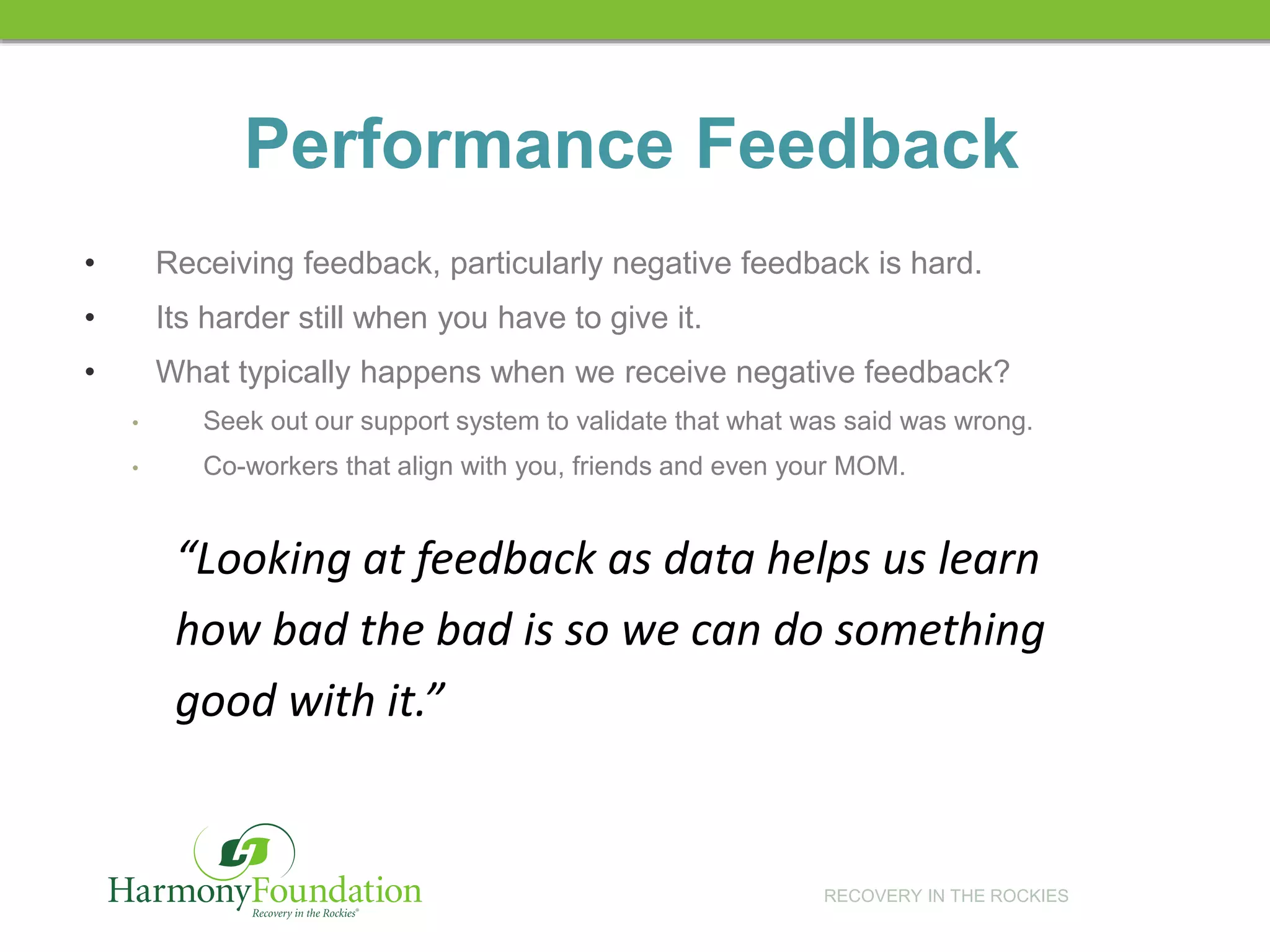 RECOVERY IN THE ROCKIES
Performance Feedback
• Receiving feedback, particularly negative feedback is hard.
• Its harder still when you have to give it.
• What typically happens when we receive negative feedback?
• Seek out our support system to validate that what was said was wrong.
• Co-workers that align with you, friends and even your MOM.
“Looking at feedback as data helps us learn
how bad the bad is so we can do something
good with it.”
 