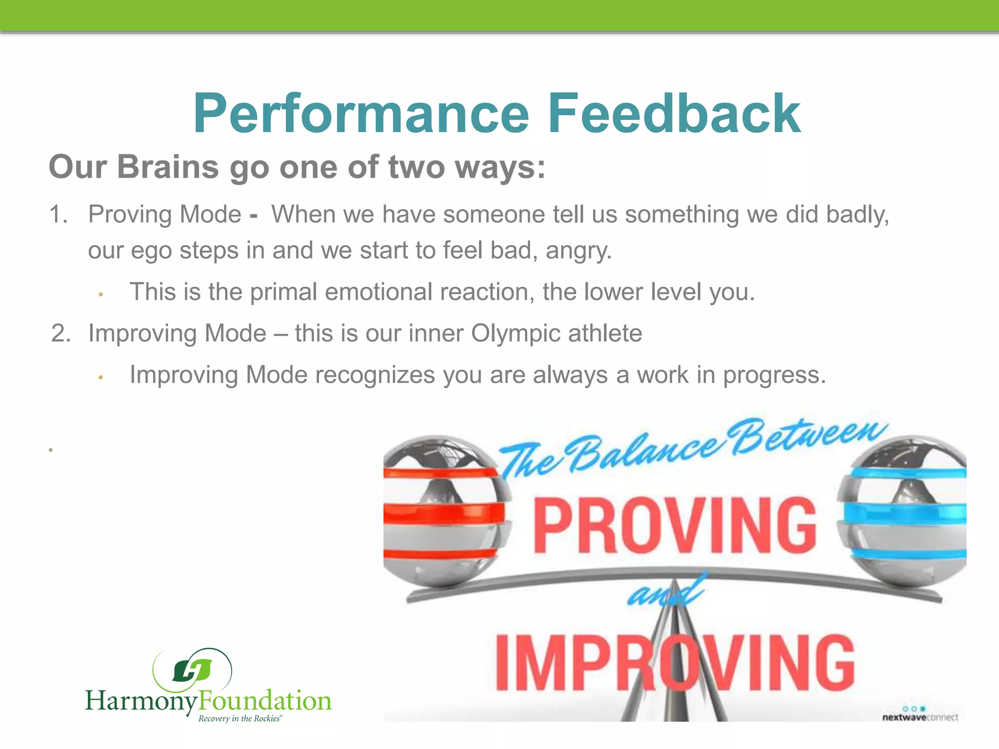 RECOVERY IN THE ROCKIES
Performance Feedback
Our Brains go one of two ways:
1. Proving Mode - When we have someone tell us something we did badly,
our ego steps in and we start to feel bad, angry.
• This is the primal emotional reaction, the lower level you.
2. Improving Mode – this is our inner Olympic athlete
• Improving Mode recognizes you are always a work in progress.
•
 