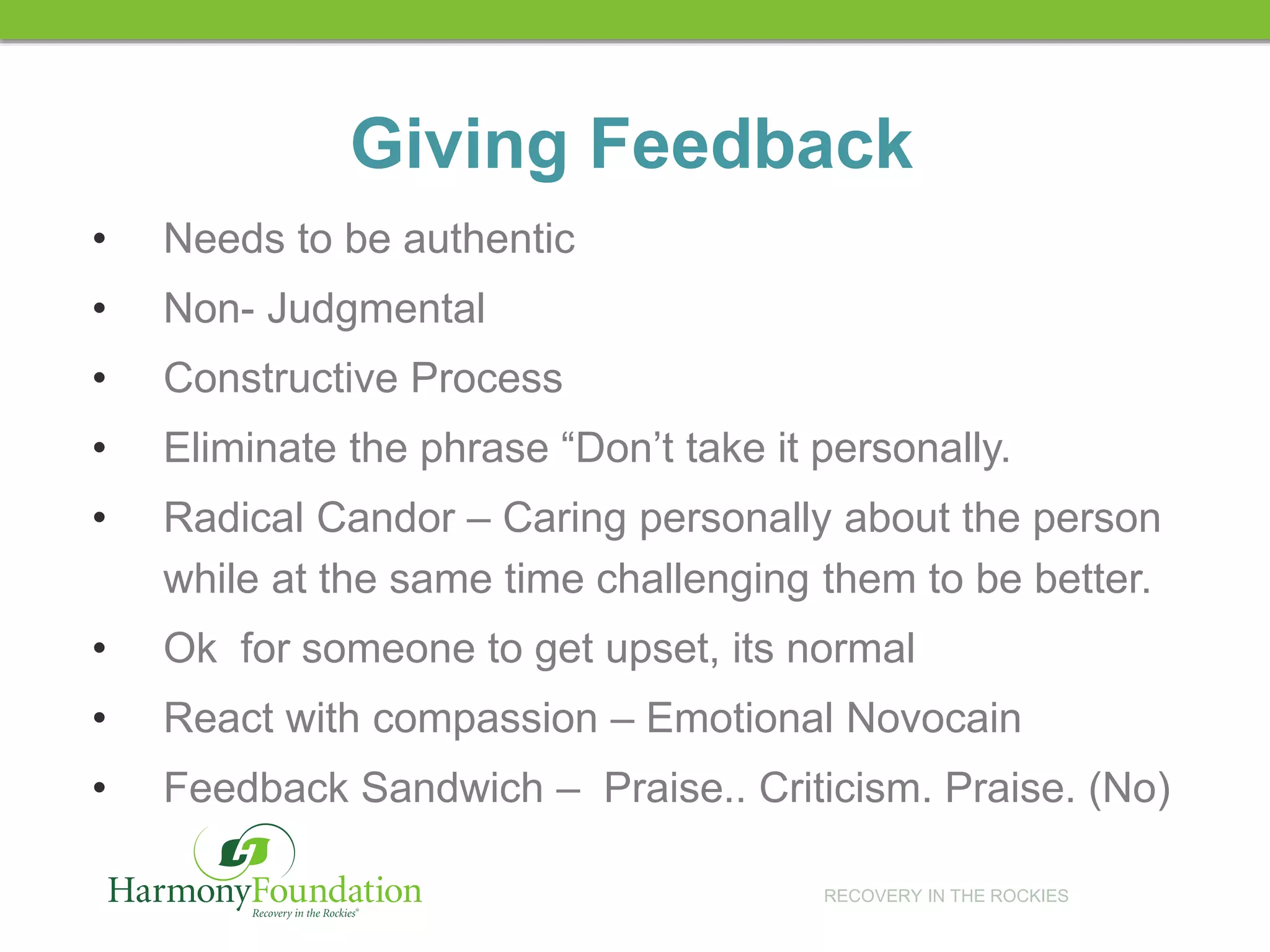 RECOVERY IN THE ROCKIES
Giving Feedback
• Needs to be authentic
• Non- Judgmental
• Constructive Process
• Eliminate the phrase “Don’t take it personally.
• Radical Candor – Caring personally about the person
while at the same time challenging them to be better.
• Ok for someone to get upset, its normal
• React with compassion – Emotional Novocain
• Feedback Sandwich – Praise.. Criticism. Praise. (No)
 