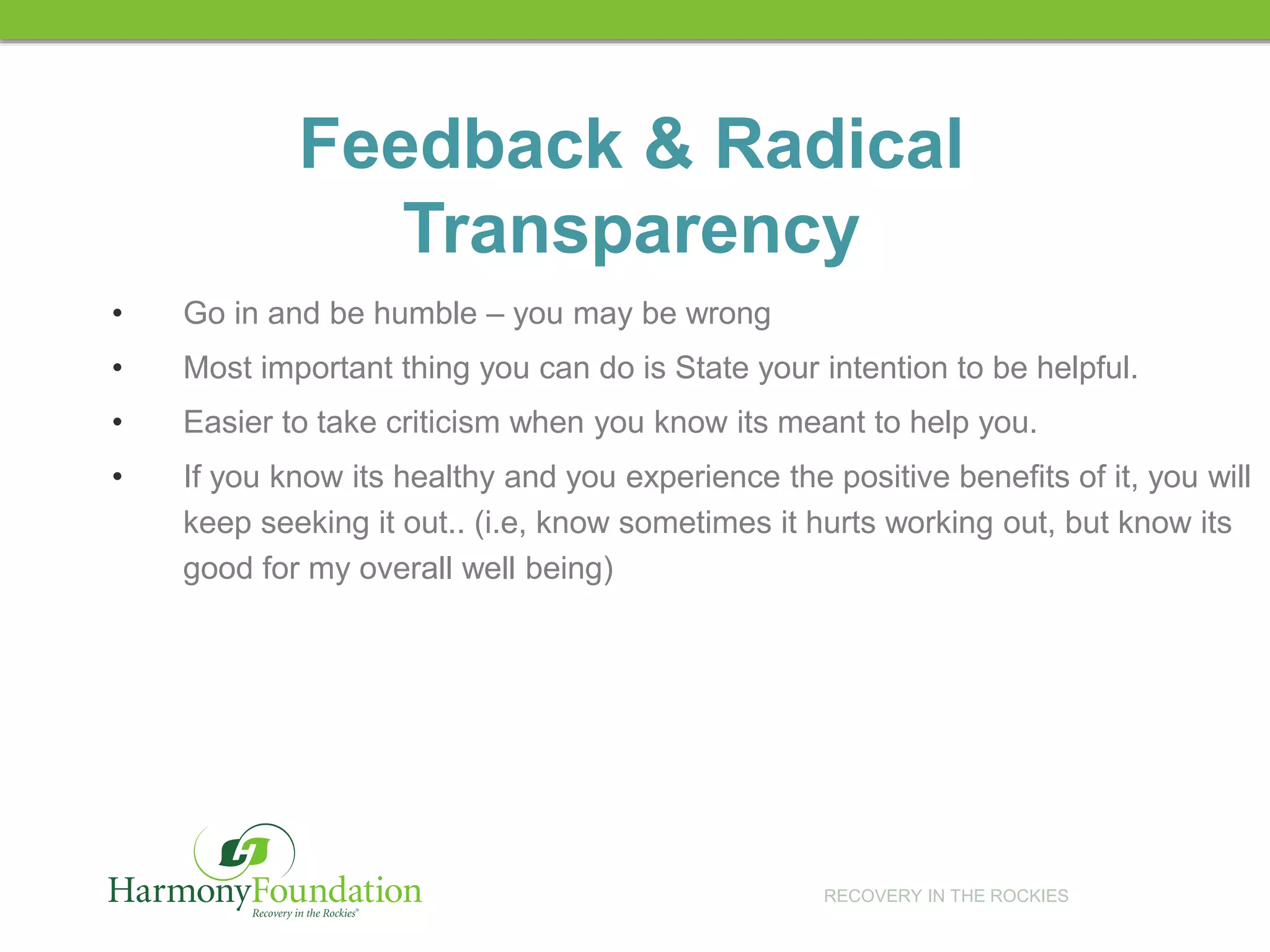 RECOVERY IN THE ROCKIES
Feedback & Radical
Transparency
• Go in and be humble – you may be wrong
• Most important thing you can do is State your intention to be helpful.
• Easier to take criticism when you know its meant to help you.
• If you know its healthy and you experience the positive benefits of it, you will
keep seeking it out.. (i.e, know sometimes it hurts working out, but know its
good for my overall well being)
 