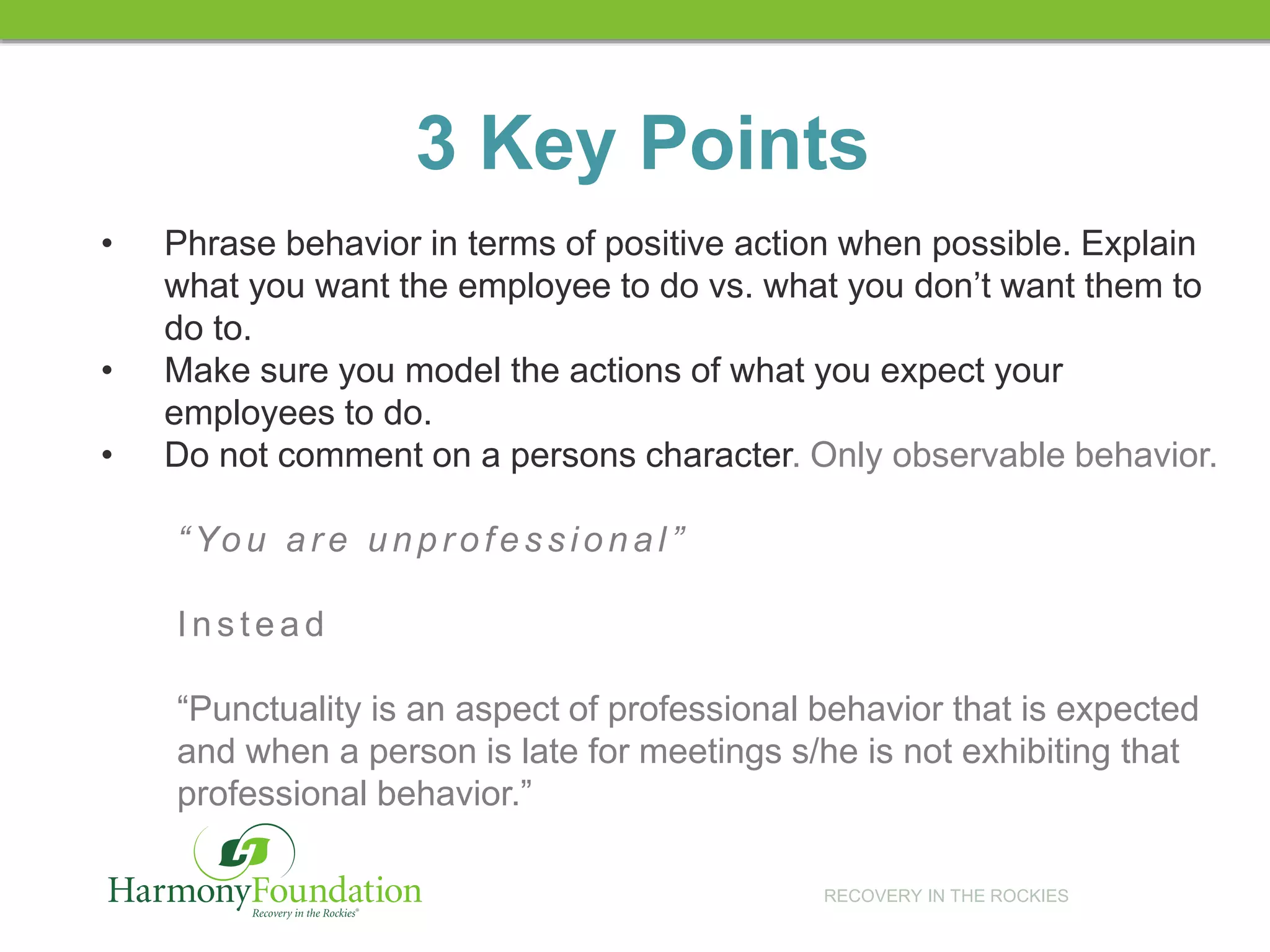 RECOVERY IN THE ROCKIES
• Phrase behavior in terms of positive action when possible. Explain
what you want the employee to do vs. what you don’t want them to
do to.
• Make sure you model the actions of what you expect your
employees to do.
• Do not comment on a persons character. Only observable behavior.
“ You ar e unpr ofes sional”
Ins tead
“Punctuality is an aspect of professional behavior that is expected
and when a person is late for meetings s/he is not exhibiting that
professional behavior.”
3 Key Points
 