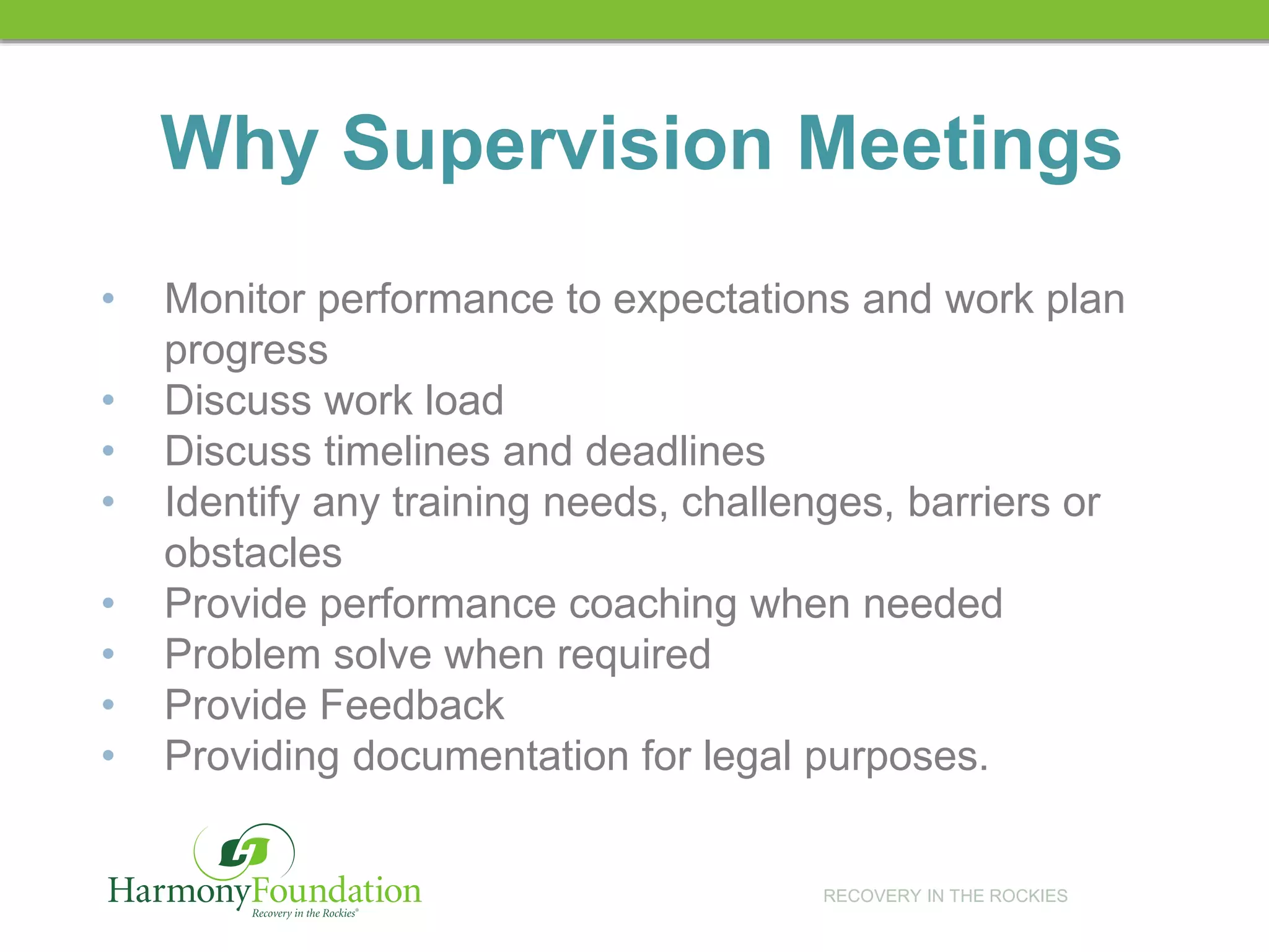 RECOVERY IN THE ROCKIES
• Monitor performance to expectations and work plan
progress
• Discuss work load
• Discuss timelines and deadlines
• Identify any training needs, challenges, barriers or
obstacles
• Provide performance coaching when needed
• Problem solve when required
• Provide Feedback
• Providing documentation for legal purposes.
Why Supervision Meetings
 