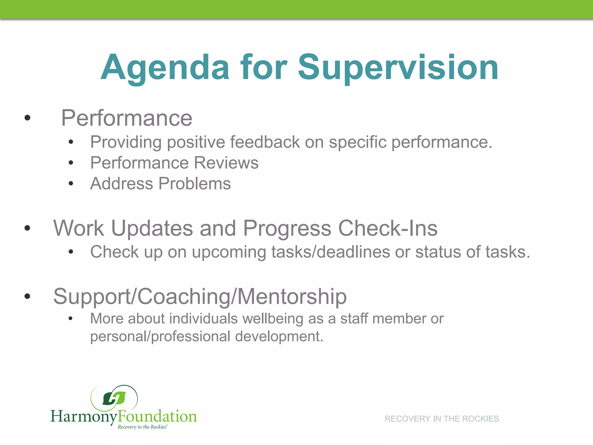 RECOVERY IN THE ROCKIES
• Performance
• Providing positive feedback on specific performance.
• Performance Reviews
• Address Problems
• Work Updates and Progress Check-Ins
• Check up on upcoming tasks/deadlines or status of tasks.
• Support/Coaching/Mentorship
• More about individuals wellbeing as a staff member or
personal/professional development.
Agenda for Supervision
 