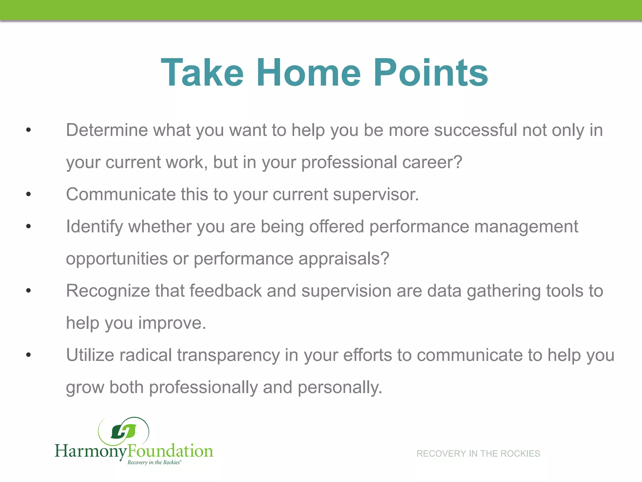 RECOVERY IN THE ROCKIES
• Determine what you want to help you be more successful not only in
your current work, but in your professional career?
• Communicate this to your current supervisor.
• Identify whether you are being offered performance management
opportunities or performance appraisals?
• Recognize that feedback and supervision are data gathering tools to
help you improve.
• Utilize radical transparency in your efforts to communicate to help you
grow both professionally and personally.
Take Home Points
 