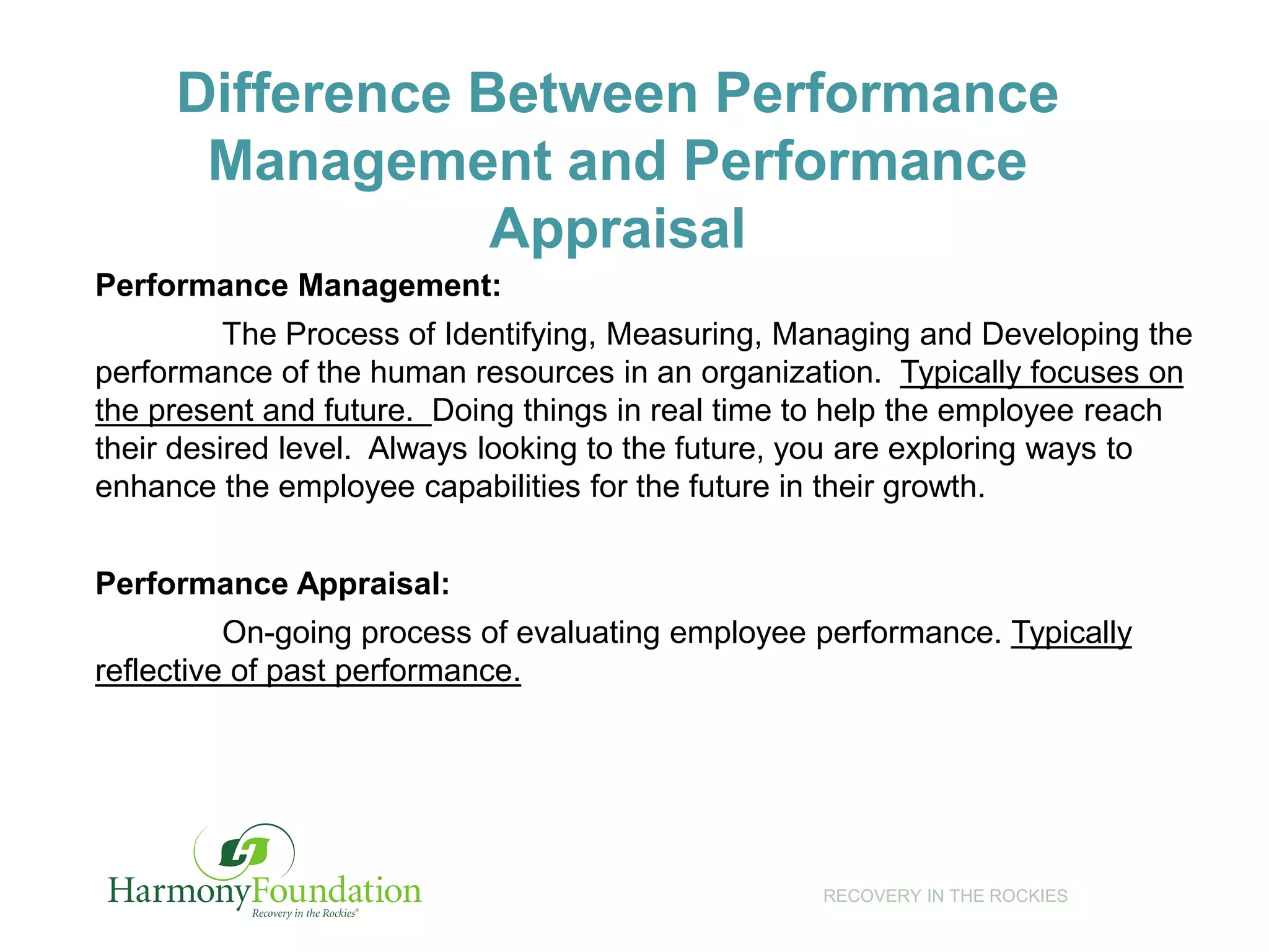 RECOVERY IN THE ROCKIES
Difference Between Performance
Management and Performance
Appraisal
Performance Management:
The Process of Identifying, Measuring, Managing and Developing the
performance of the human resources in an organization. Typically focuses on
the present and future. Doing things in real time to help the employee reach
their desired level. Always looking to the future, you are exploring ways to
enhance the employee capabilities for the future in their growth.
Performance Appraisal:
On-going process of evaluating employee performance. Typically
reflective of past performance.
 