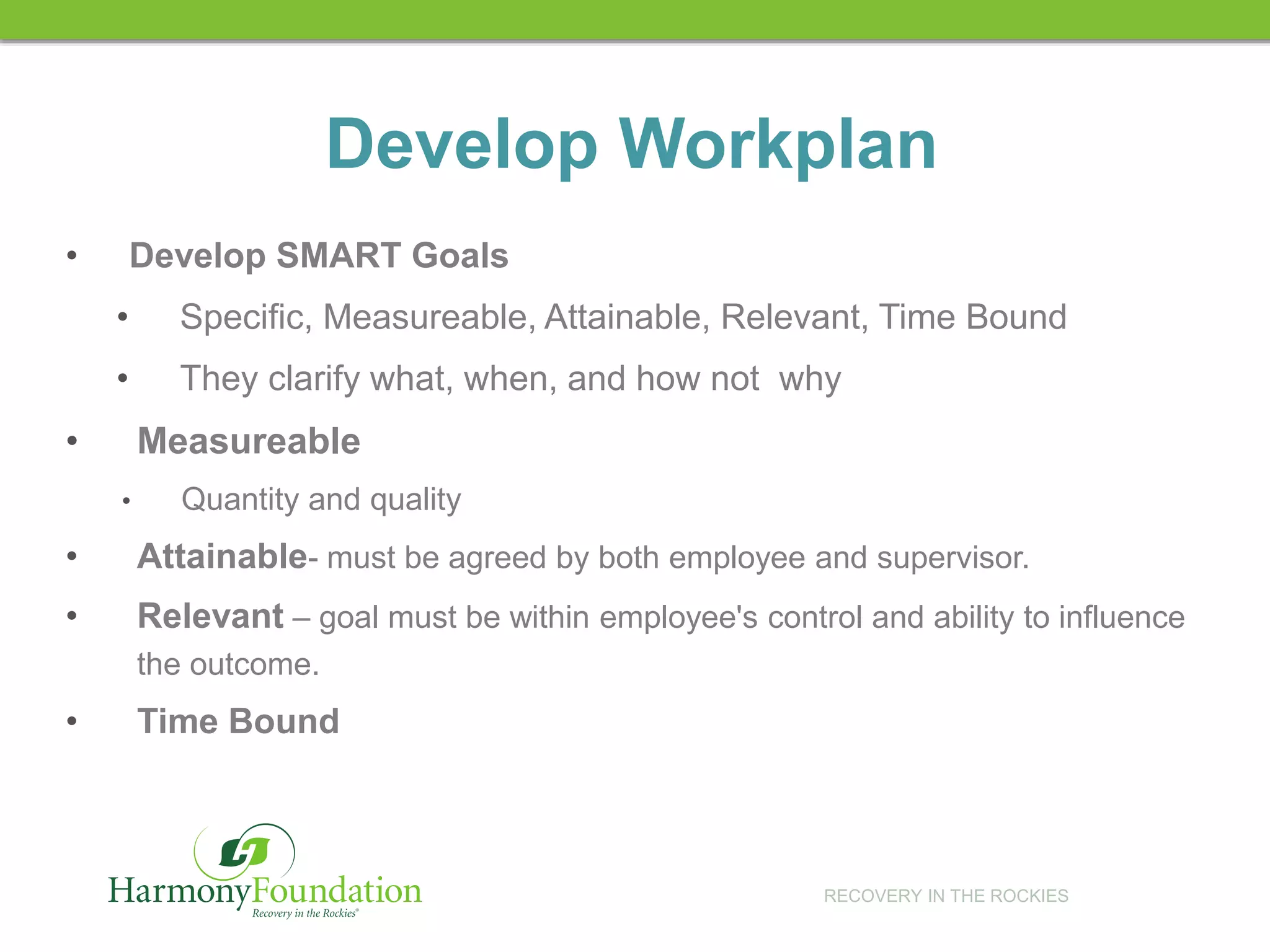 RECOVERY IN THE ROCKIES
Develop Workplan
• Develop SMART Goals
• Specific, Measureable, Attainable, Relevant, Time Bound
• They clarify what, when, and how not why
• Measureable
• Quantity and quality
• Attainable- must be agreed by both employee and supervisor.
• Relevant – goal must be within employee's control and ability to influence
the outcome.
• Time Bound
 