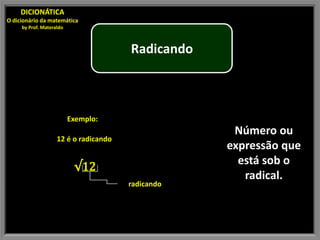 DICIONÁTICA
O dicionário da matemática
     by Prof. Materaldo



                                       Radicando



                          Exemplo:
                                                    Número ou
                    12 é o radicando
                                                   expressão que
                                                     está sob o
                           √12
                                                      radical.
                                       radicando
 