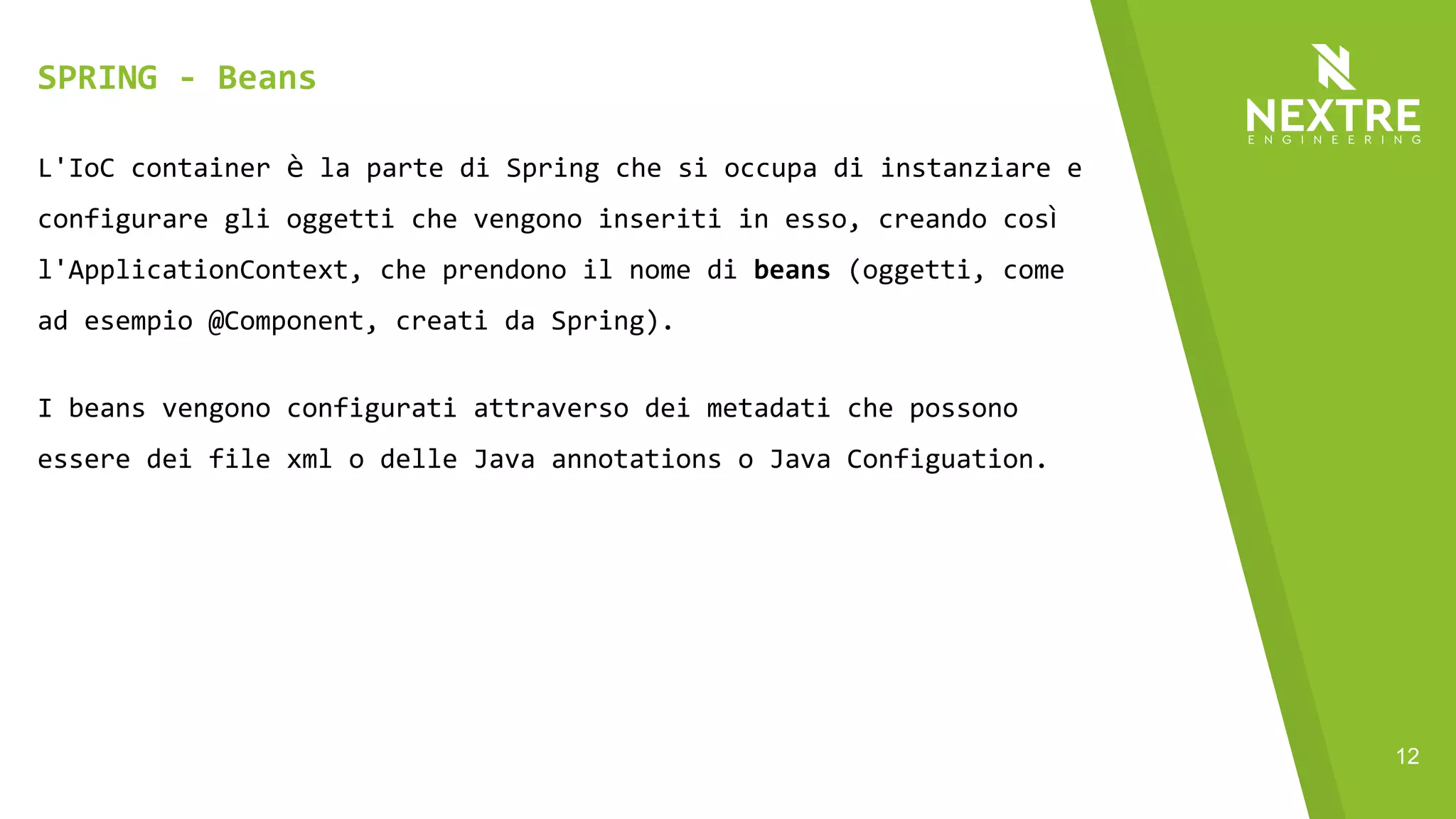 12
L'IoC container è la parte di Spring che si occupa di instanziare e
configurare gli oggetti che vengono inseriti in esso, creando così
l'ApplicationContext, che prendono il nome di beans (oggetti, come
ad esempio @Component, creati da Spring).
I beans vengono configurati attraverso dei metadati che possono
essere dei file xml o delle Java annotations o Java Configuation.
Di default i metadati vengono letti solo dagli xml, per abilitare
l'uso delle annotations c'è bisogno di configurare
l'ApplicationContext.
SPRING - Beans
 