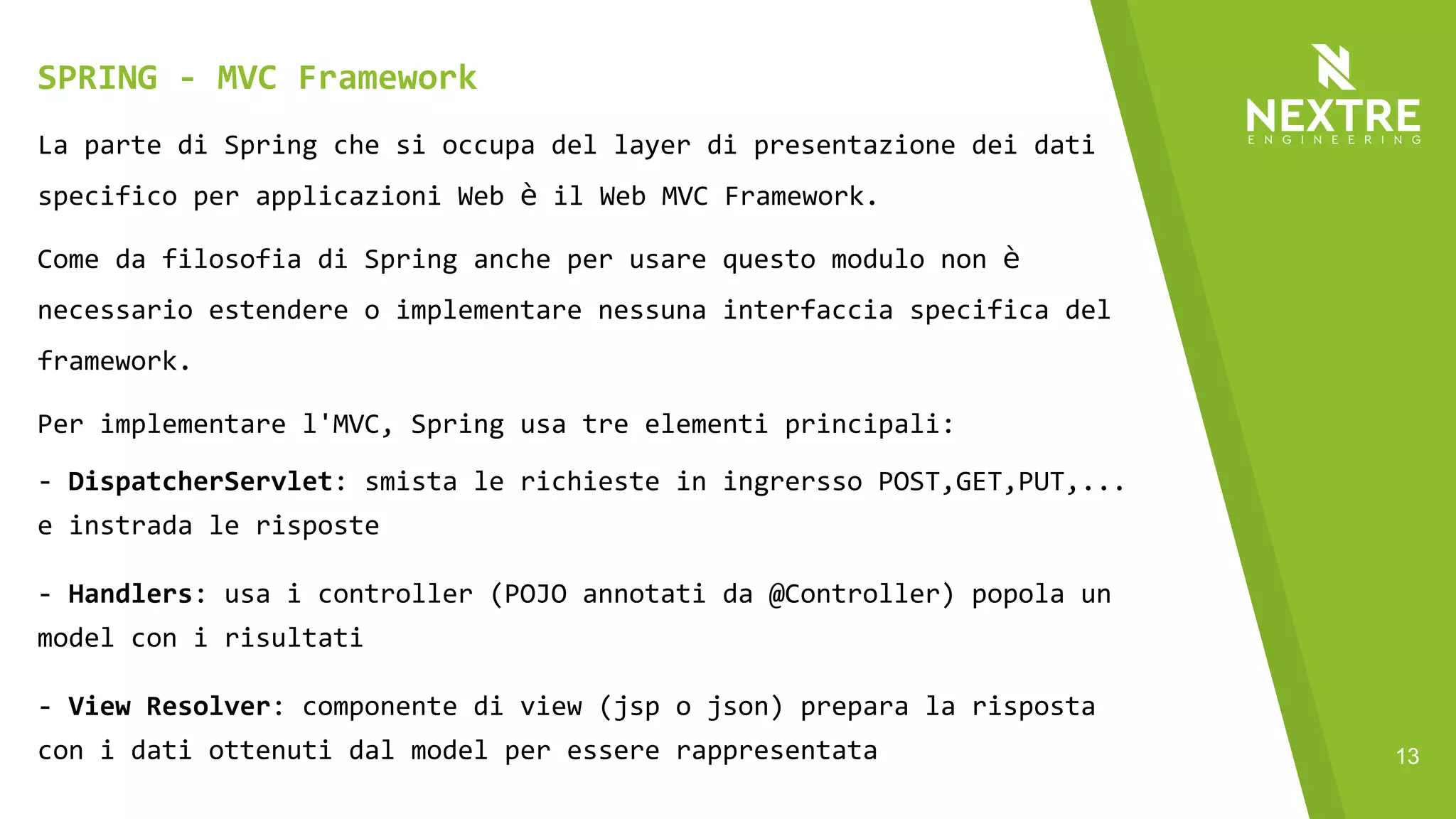 13
La parte di Spring che si occupa del layer di presentazione dei dati
specifico per applicazioni Web è il Web MVC Framework.
Come da filosofia di Spring anche per usare questo modulo non è
necessario estendere o implementare nessuna interfaccia specifica del
framework.
Per implementare l'MVC, Spring usa tre elementi principali:
- DispatcherServlet: smista le richieste in ingrersso POST,GET,PUT,...
e instrada le risposte
- Handlers: usa i controller (POJO annotati da @Controller) popola un
model con i risultati
- View Resolver: componente di view (jsp o json) prepara la risposta
con i dati ottenuti dal model per essere rappresentata
SPRING - MVC Framework
 