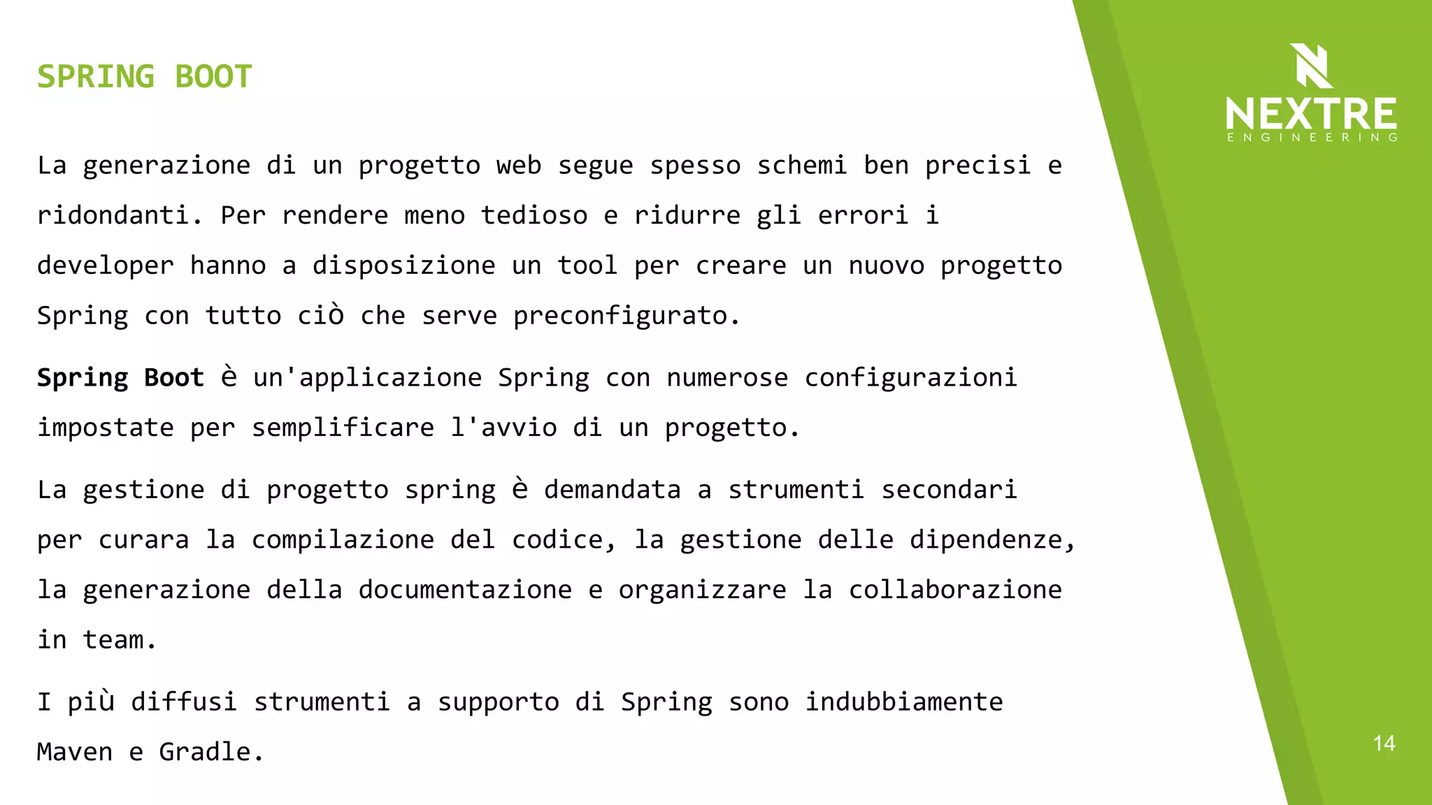 14
La generazione di un progetto web segue spesso schemi ben precisi e
ridondanti. Per rendere meno tedioso e ridurre gli errori i
developer hanno a disposizione un tool per creare un nuovo progetto
Spring con tutto ciò che serve preconfigurato.
Spring Boot è un'applicazione Spring con numerose configurazioni
impostate per semplificare l'avvio di un progetto.
La gestione di progetto spring è demandata a strumenti secondari
per curara la compilazione del codice, la gestione delle dipendenze,
la generazione della documentazione e organizzare la collaborazione
in team.
I più diffusi strumenti a supporto di Spring sono indubbiamente
Maven e Gradle.
SPRING BOOT
 