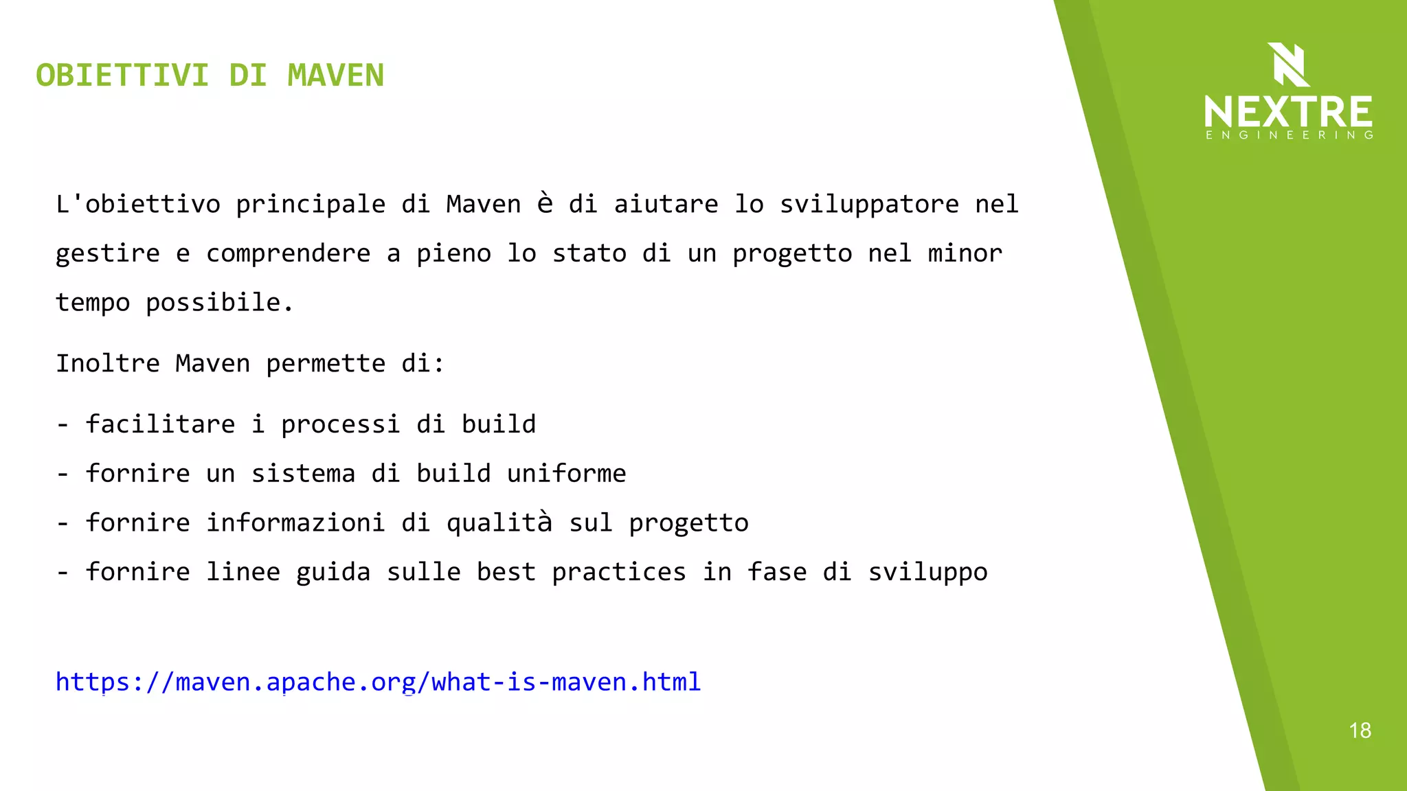 18
L'obiettivo principale di Maven è di aiutare lo sviluppatore nel
gestire e comprendere a pieno lo stato di un progetto nel minor
tempo possibile.
Inoltre Maven permette di:
- facilitare i processi di build
- fornire un sistema di build uniforme
- fornire informazioni di qualità sul progetto
- fornire linee guida sulle best practices in fase di sviluppo
https://maven.apache.org/what-is-maven.html
OBIETTIVI DI MAVEN
 