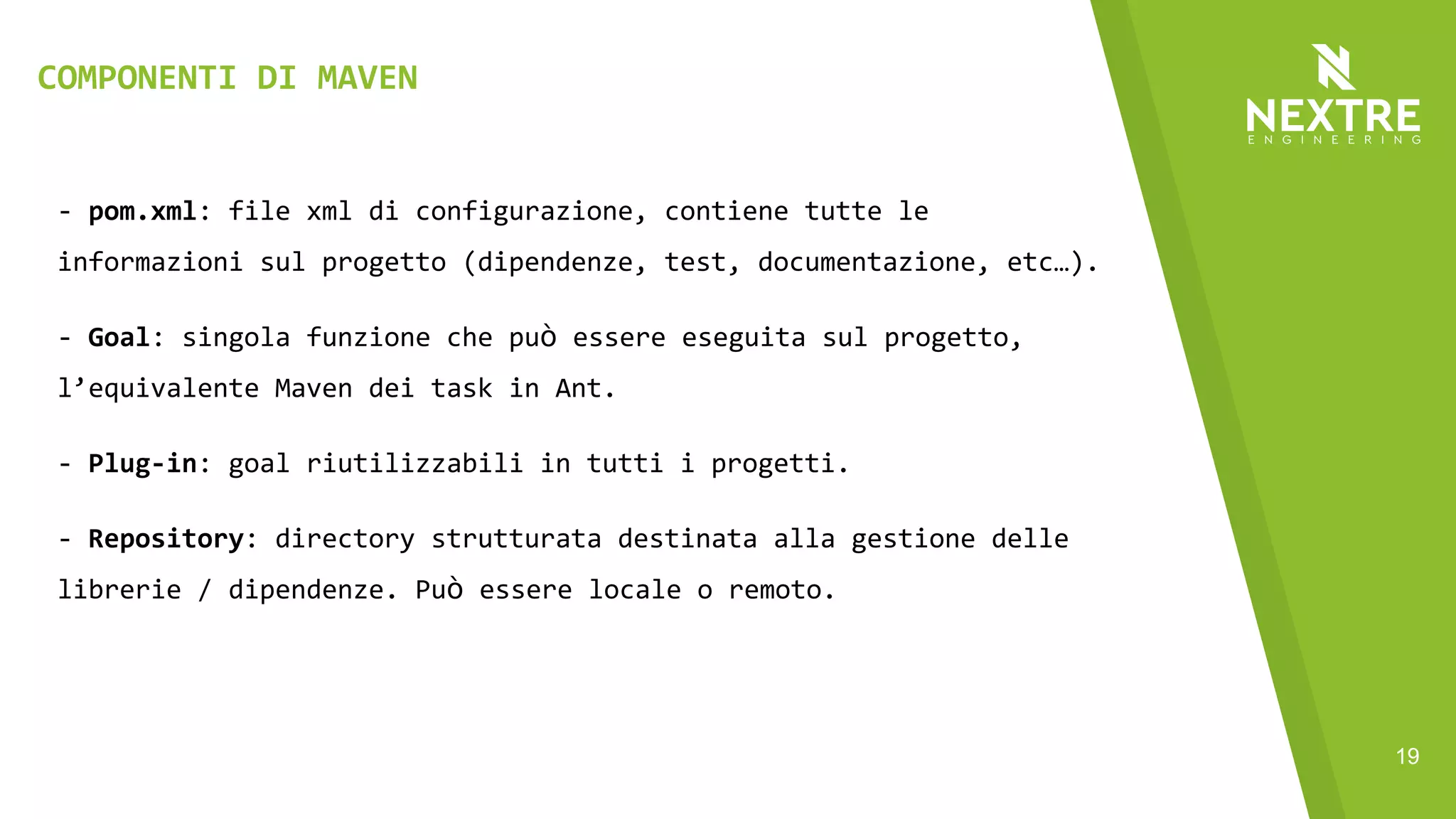 19
- pom.xml: file xml di configurazione, contiene tutte le
informazioni sul progetto (dipendenze, test, documentazione, etc…).
- Goal: singola funzione che può essere eseguita sul progetto,
l’equivalente Maven dei task in Ant.
- Plug-in: goal riutilizzabili in tutti i progetti.
- Repository: directory strutturata destinata alla gestione delle
librerie / dipendenze. Può essere locale o remoto.
COMPONENTI DI MAVEN
 