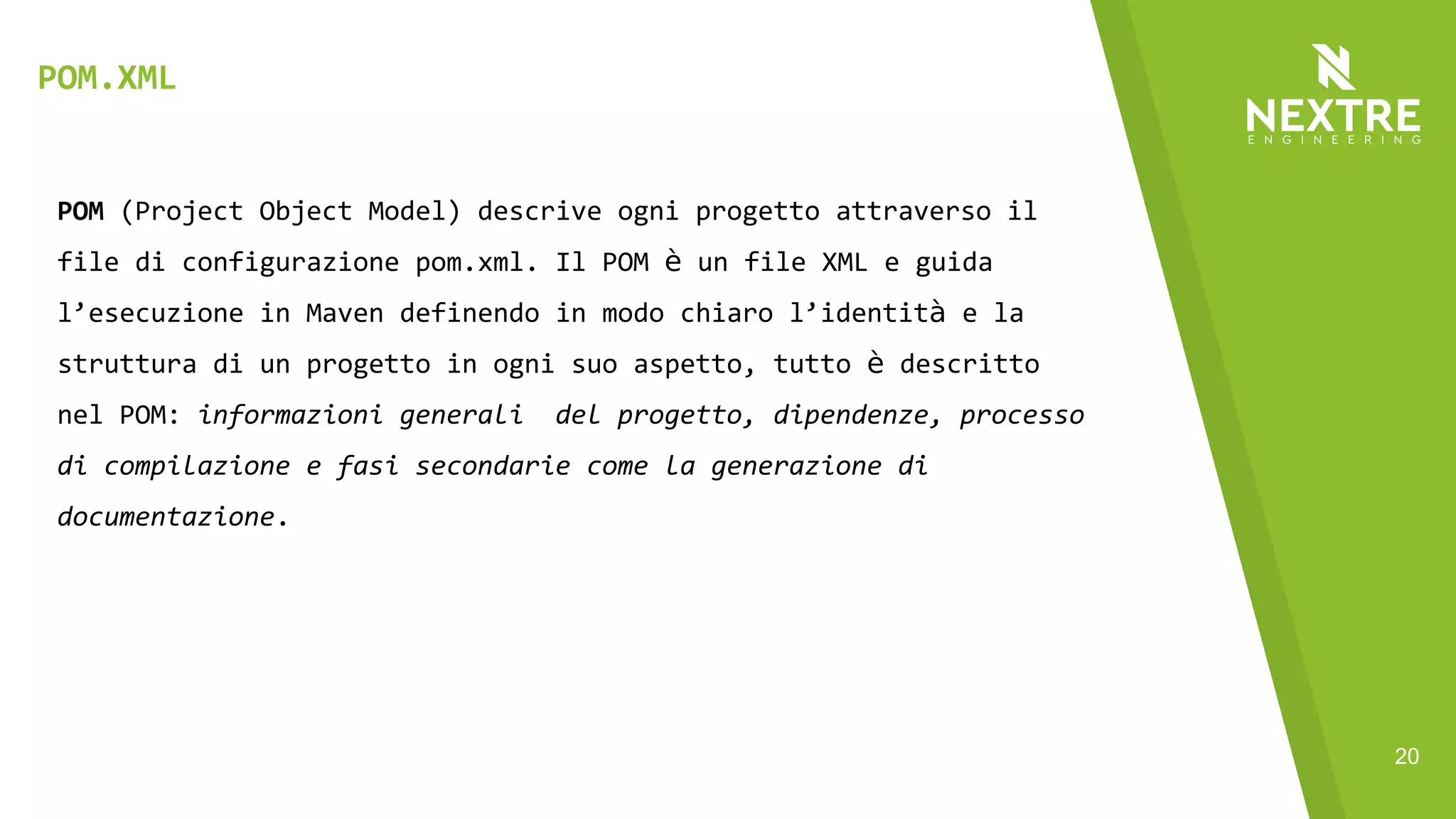 20
POM (Project Object Model) descrive ogni progetto attraverso il
file di configurazione pom.xml. Il POM è un file XML e guida
l’esecuzione in Maven definendo in modo chiaro l’identità e la
struttura di un progetto in ogni suo aspetto, tutto è descritto
nel POM: informazioni generali del progetto, dipendenze, processo
di compilazione e fasi secondarie come la generazione di
documentazione.
POM.XML
 