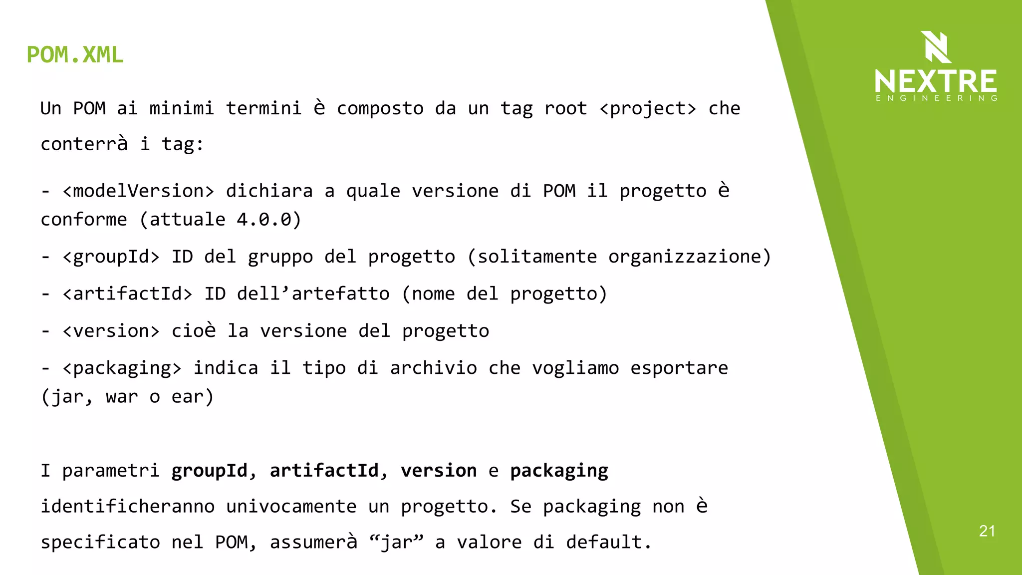 21
Un POM ai minimi termini è composto da un tag root <project> che
conterrà i tag:
- <modelVersion> dichiara a quale versione di POM il progetto è
conforme (attuale 4.0.0)
- <groupId> ID del gruppo del progetto (solitamente organizzazione)
- <artifactId> ID dell’artefatto (nome del progetto)
- <version> cioè la versione del progetto
- <packaging> indica il tipo di archivio che vogliamo esportare
(jar, war o ear)
I parametri groupId, artifactId, version e packaging
identificheranno univocamente un progetto. Se packaging non è
specificato nel POM, assumerà “jar” a valore di default.
POM.XML
 