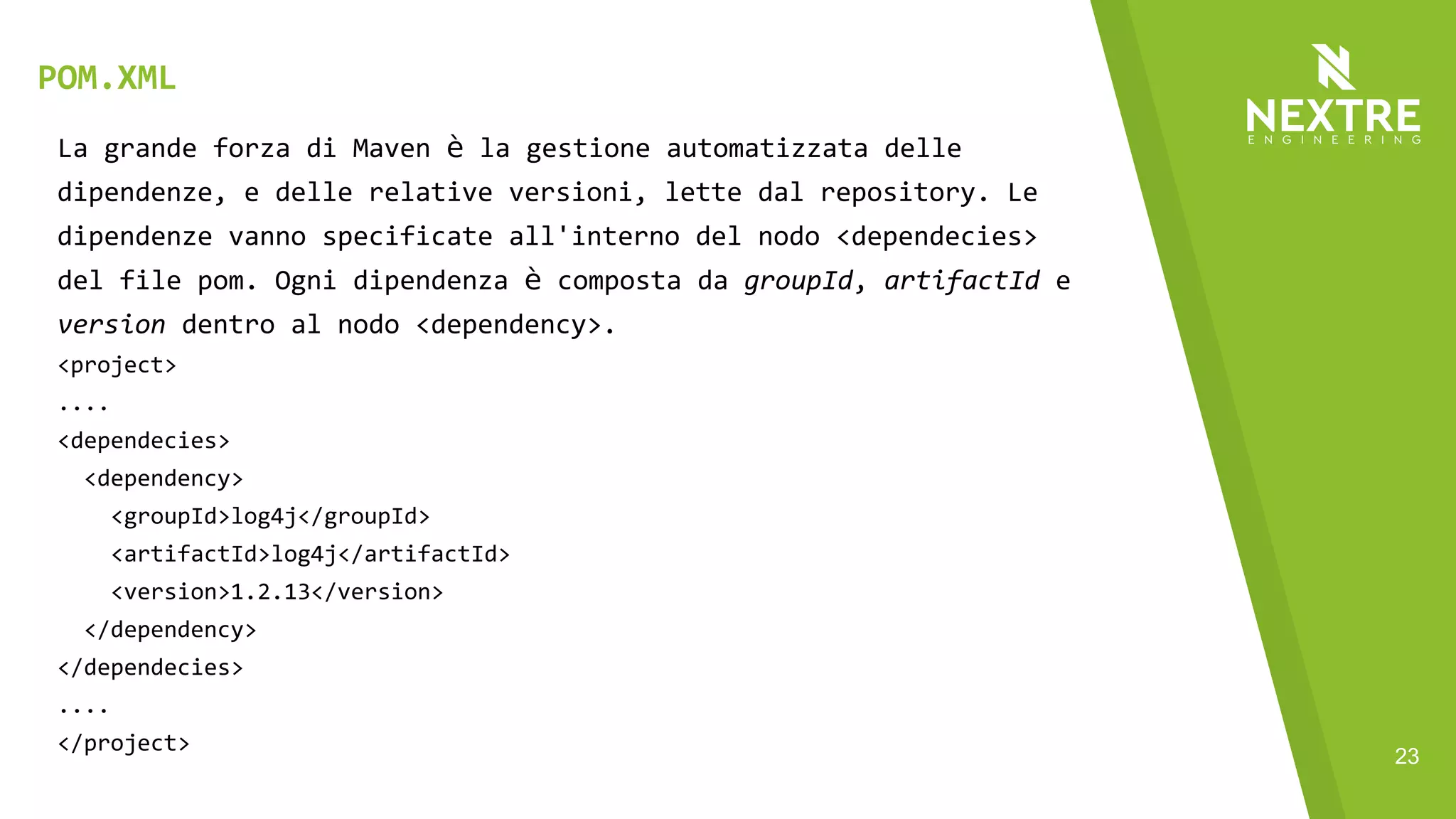 23
La grande forza di Maven è la gestione automatizzata delle
dipendenze, e delle relative versioni, lette dal repository. Le
dipendenze vanno specificate all'interno del nodo <dependecies>
del file pom. Ogni dipendenza è composta da groupId, artifactId e
version dentro al nodo <dependency>.
<project>
....
<dependecies>
<dependency>
<groupId>log4j</groupId>
<artifactId>log4j</artifactId>
<version>1.2.13</version>
</dependency>
</dependecies>
....
</project>
POM.XML
 