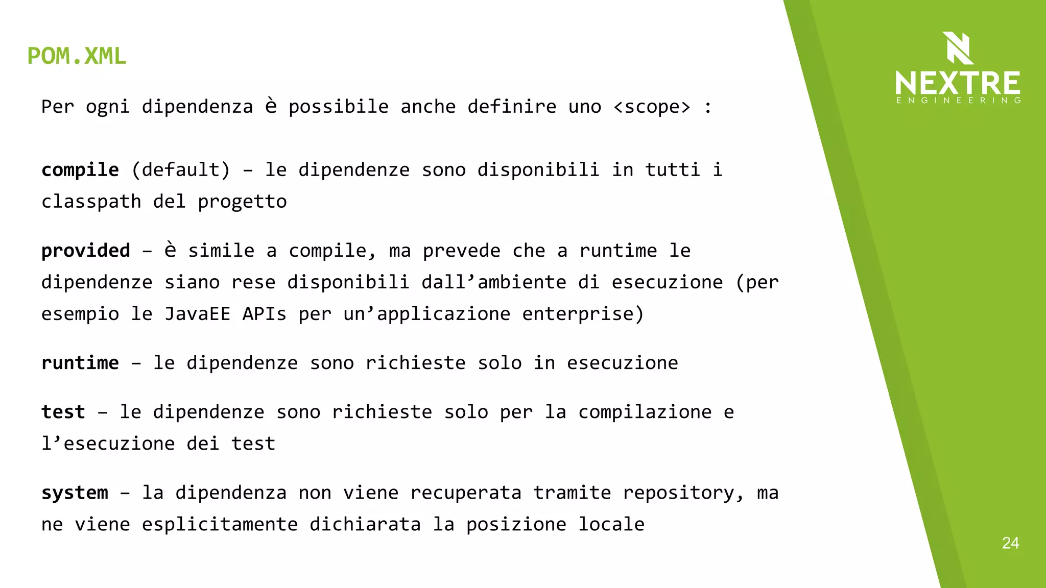 24
Per ogni dipendenza è possibile anche definire uno <scope> :
compile (default) – le dipendenze sono disponibili in tutti i
classpath del progetto
provided – è simile a compile, ma prevede che a runtime le
dipendenze siano rese disponibili dall’ambiente di esecuzione (per
esempio le JavaEE APIs per un’applicazione enterprise)
runtime – le dipendenze sono richieste solo in esecuzione
test – le dipendenze sono richieste solo per la compilazione e
l’esecuzione dei test
system – la dipendenza non viene recuperata tramite repository, ma
ne viene esplicitamente dichiarata la posizione locale
POM.XML
 