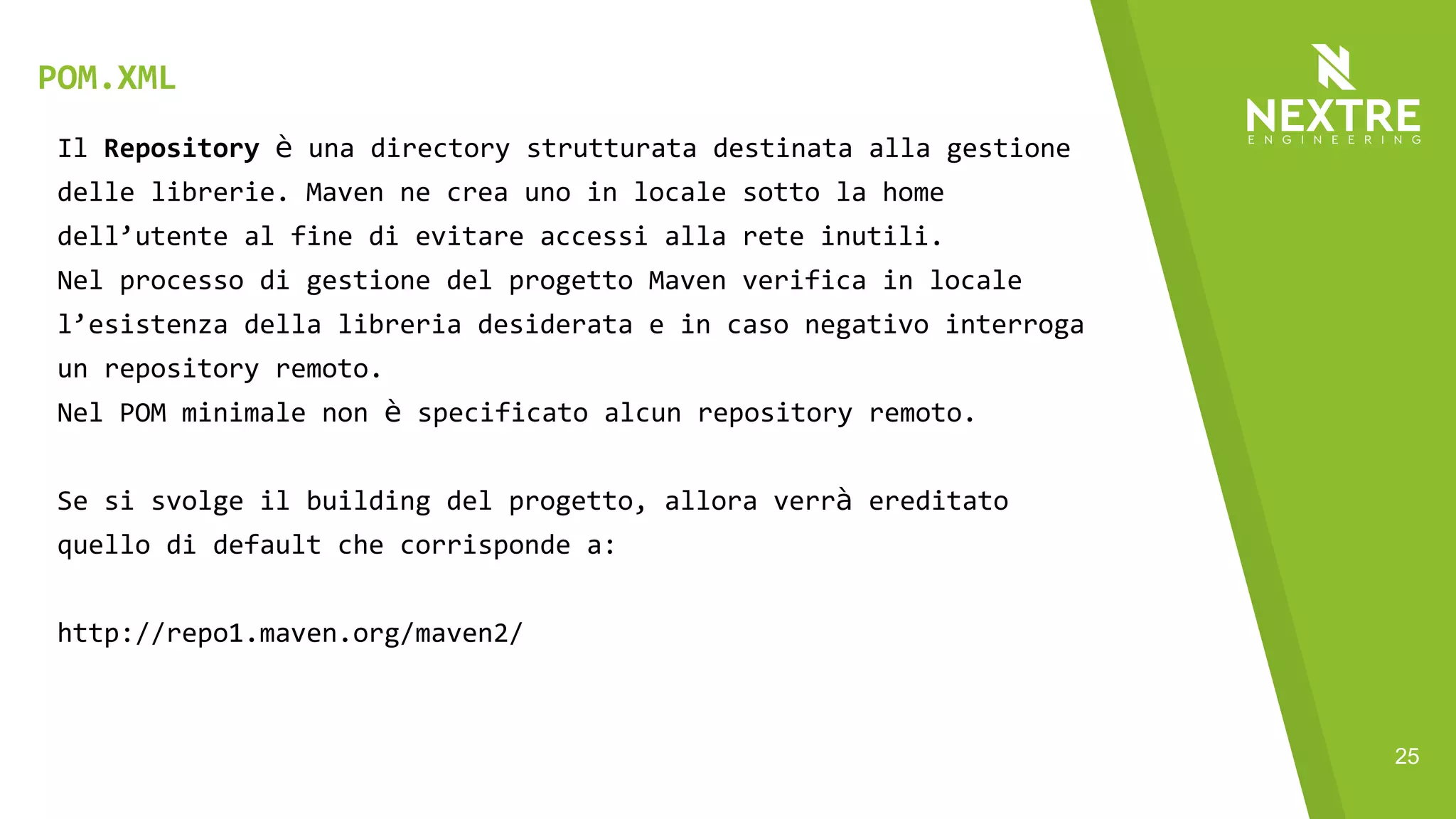25
Il Repository è una directory strutturata destinata alla gestione
delle librerie. Maven ne crea uno in locale sotto la home
dell’utente al fine di evitare accessi alla rete inutili.
Nel processo di gestione del progetto Maven verifica in locale
l’esistenza della libreria desiderata e in caso negativo interroga
un repository remoto.
Nel POM minimale non è specificato alcun repository remoto.
Se si svolge il building del progetto, allora verrà ereditato
quello di default che corrisponde a:
http://repo1.maven.org/maven2/
POM.XML
 