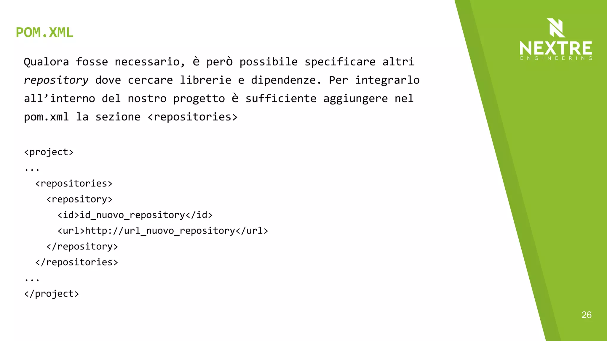 26
Qualora fosse necessario, è però possibile specificare altri
repository dove cercare librerie e dipendenze. Per integrarlo
all’interno del nostro progetto è sufficiente aggiungere nel
pom.xml la sezione <repositories>
<project>
...
<repositories>
<repository>
<id>id_nuovo_repository</id>
<url>http://url_nuovo_repository</url>
</repository>
</repositories>
...
</project>
POM.XML
 