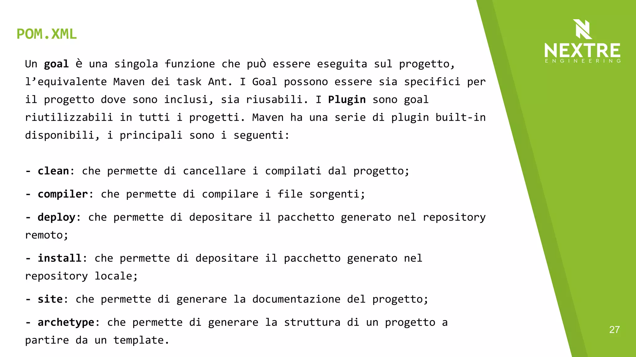27
Un goal è una singola funzione che può essere eseguita sul progetto,
l’equivalente Maven dei task Ant. I Goal possono essere sia specifici per
il progetto dove sono inclusi, sia riusabili. I Plugin sono goal
riutilizzabili in tutti i progetti. Maven ha una serie di plugin built-in
disponibili, i principali sono i seguenti:
- clean: che permette di cancellare i compilati dal progetto;
- compiler: che permette di compilare i file sorgenti;
- deploy: che permette di depositare il pacchetto generato nel repository
remoto;
- install: che permette di depositare il pacchetto generato nel
repository locale;
- site: che permette di generare la documentazione del progetto;
- archetype: che permette di generare la struttura di un progetto a
partire da un template.
POM.XML
 