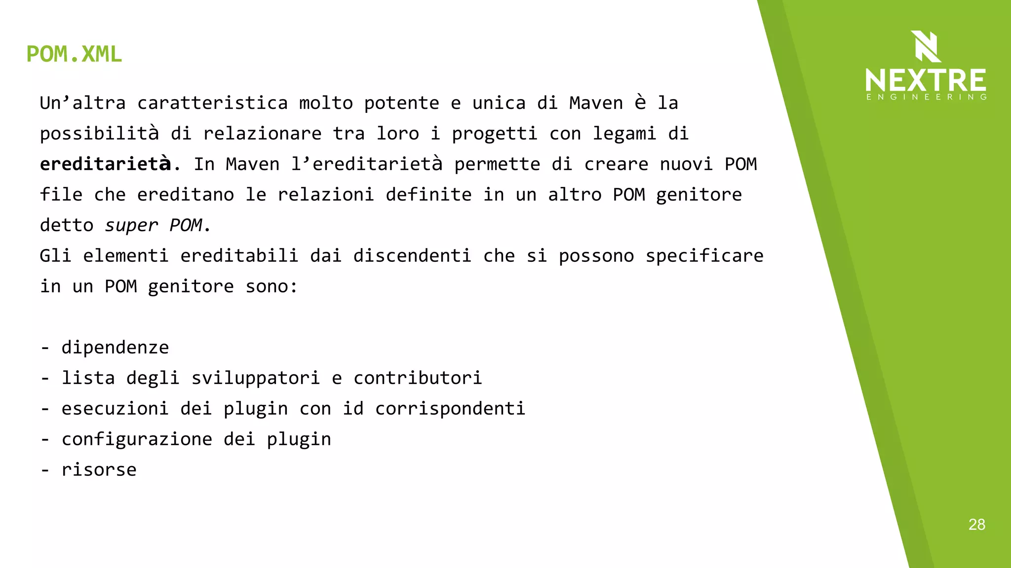 28
Un’altra caratteristica molto potente e unica di Maven è la
possibilità di relazionare tra loro i progetti con legami di
ereditarietà. In Maven l’ereditarietà permette di creare nuovi POM
file che ereditano le relazioni definite in un altro POM genitore
detto super POM.
Gli elementi ereditabili dai discendenti che si possono specificare
in un POM genitore sono:
- dipendenze
- lista degli sviluppatori e contributori
- esecuzioni dei plugin con id corrispondenti
- configurazione dei plugin
- risorse
POM.XML
 