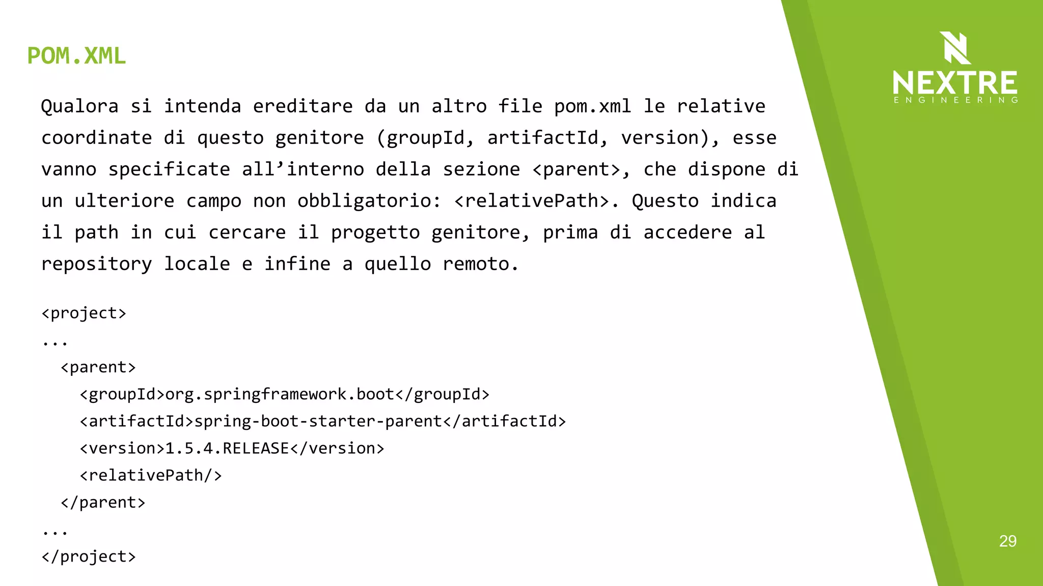 29
Qualora si intenda ereditare da un altro file pom.xml le relative
coordinate di questo genitore (groupId, artifactId, version), esse
vanno specificate all’interno della sezione <parent>, che dispone di
un ulteriore campo non obbligatorio: <relativePath>. Questo indica
il path in cui cercare il progetto genitore, prima di accedere al
repository locale e infine a quello remoto.
<project>
...
<parent>
<groupId>org.springframework.boot</groupId>
<artifactId>spring-boot-starter-parent</artifactId>
<version>1.5.4.RELEASE</version>
<relativePath/>
</parent>
...
</project>
POM.XML
 