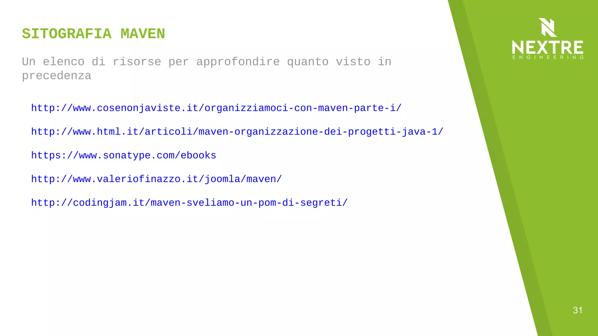 31
SITOGRAFIA MAVEN
Un elenco di risorse per approfondire quanto visto in
precedenza
http://www.cosenonjaviste.it/organizziamoci-con-maven-parte-i/
http://www.html.it/articoli/maven-organizzazione-dei-progetti-java-1/
https://www.sonatype.com/ebooks
http://www.valeriofinazzo.it/joomla/maven/
http://codingjam.it/maven-sveliamo-un-pom-di-segreti/
 