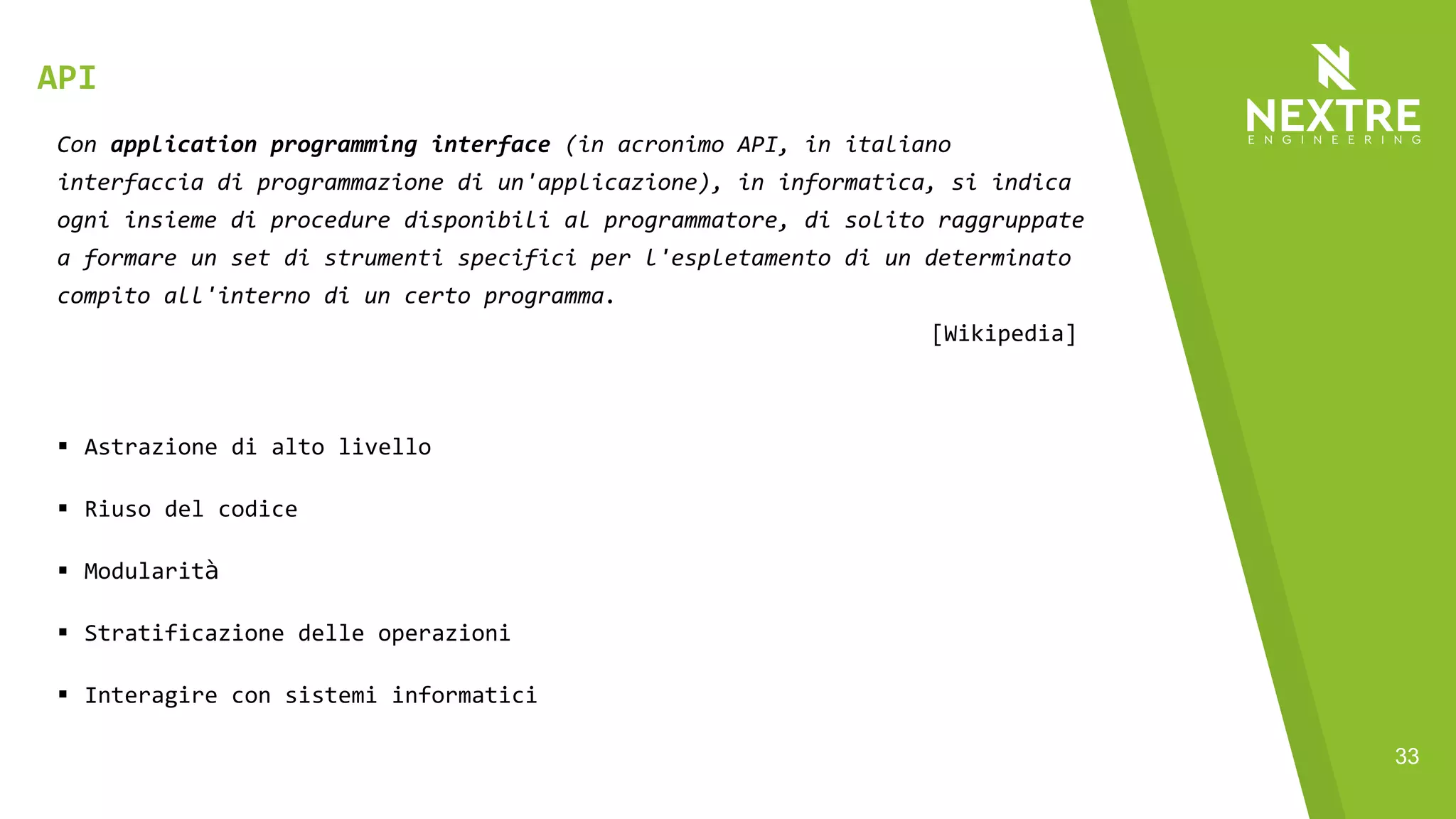 33
Con application programming interface (in acronimo API, in italiano
interfaccia di programmazione di un'applicazione), in informatica, si indica
ogni insieme di procedure disponibili al programmatore, di solito raggruppate
a formare un set di strumenti specifici per l'espletamento di un determinato
compito all'interno di un certo programma.
[Wikipedia]
§ Astrazione di alto livello
§ Riuso del codice
§ Modularità
§ Stratificazione delle operazioni
§ Interagire con sistemi informatici
API
 