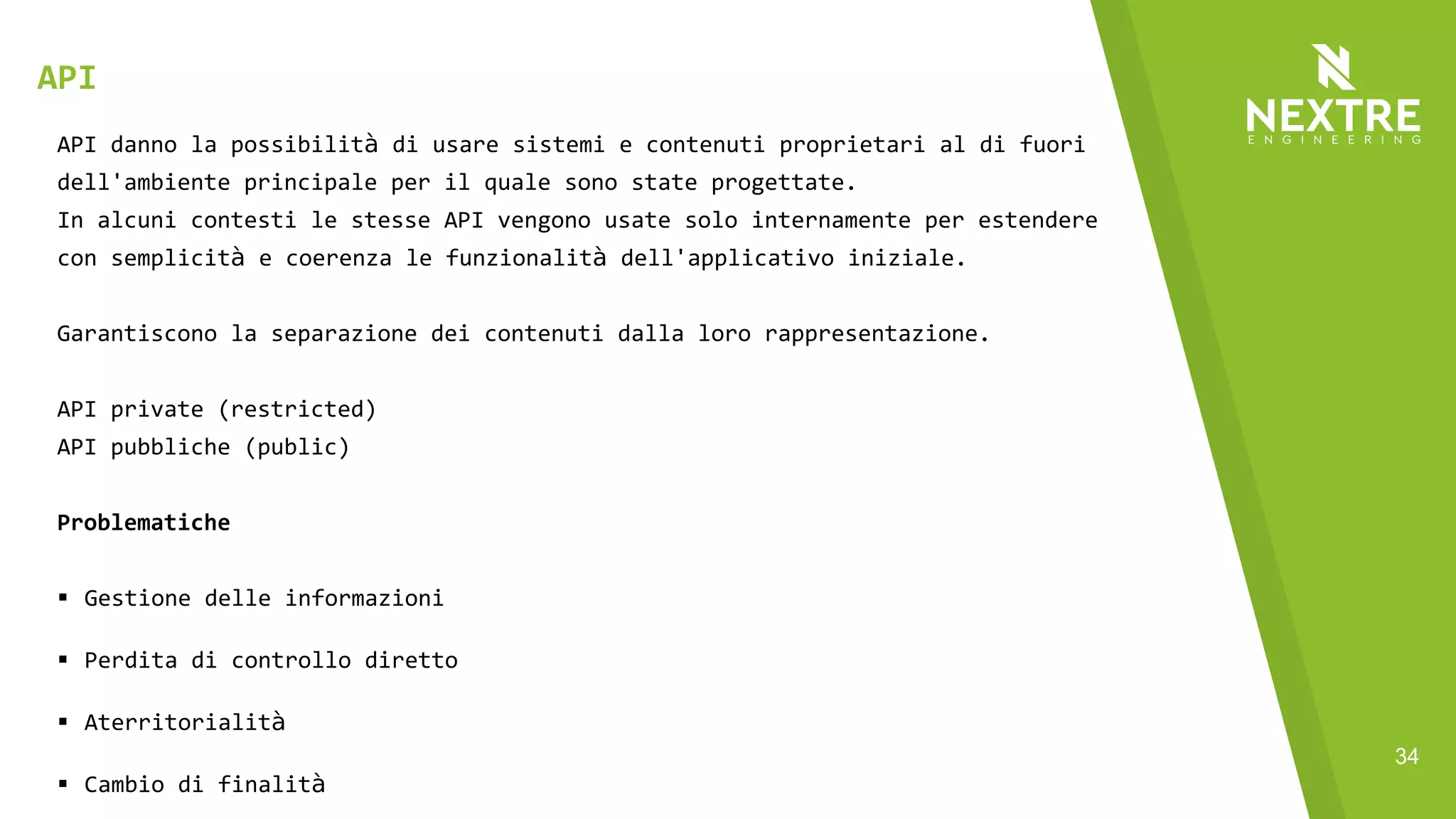 34
API danno la possibilità di usare sistemi e contenuti proprietari al di fuori
dell'ambiente principale per il quale sono state progettate.
In alcuni contesti le stesse API vengono usate solo internamente per estendere
con semplicità e coerenza le funzionalità dell'applicativo iniziale.
Garantiscono la separazione dei contenuti dalla loro rappresentazione.
API private (restricted)
API pubbliche (public)
Problematiche
§ Gestione delle informazioni
§ Perdita di controllo diretto
§ Aterritorialità
§ Cambio di finalità
API
 