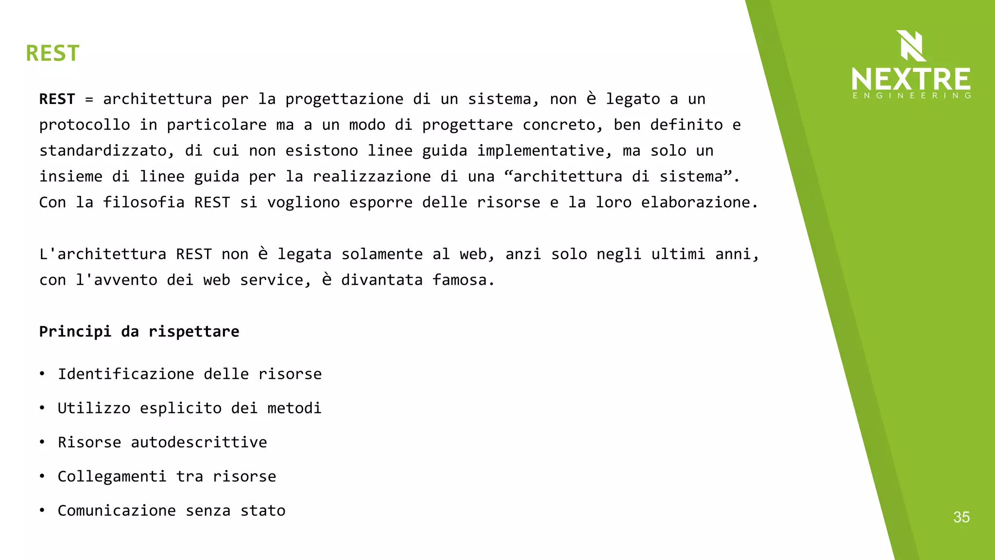 35
REST = architettura per la progettazione di un sistema, non è legato a un
protocollo in particolare ma a un modo di progettare concreto, ben definito e
standardizzato, di cui non esistono linee guida implementative, ma solo un
insieme di linee guida per la realizzazione di una “architettura di sistema”.
Con la filosofia REST si vogliono esporre delle risorse e la loro elaborazione.
L'architettura REST non è legata solamente al web, anzi solo negli ultimi anni,
con l'avvento dei web service, è divantata famosa.
Principi da rispettare
• Identificazione delle risorse
• Utilizzo esplicito dei metodi
• Risorse autodescrittive
• Collegamenti tra risorse
• Comunicazione senza stato
REST
 