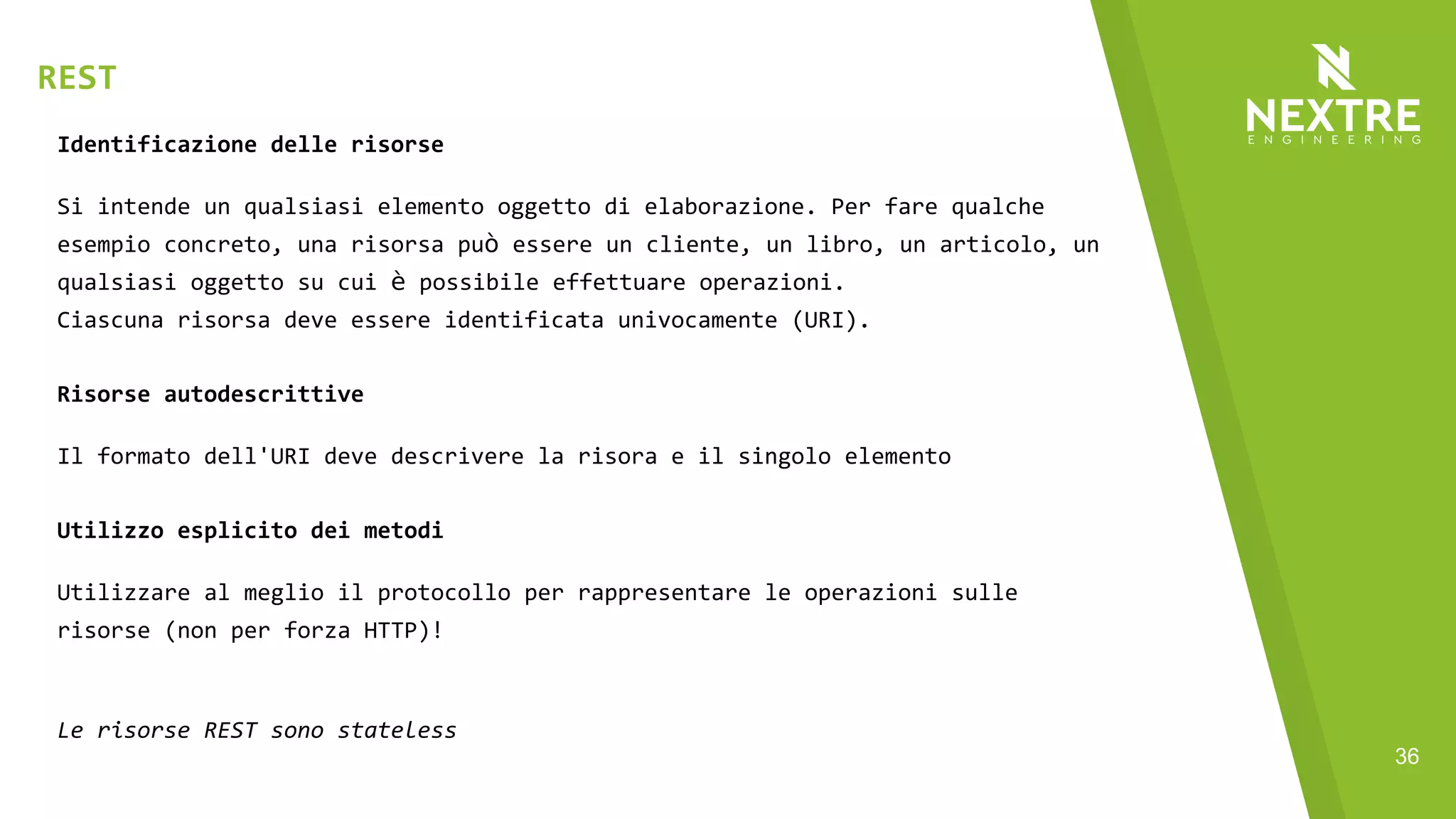 36
Identificazione delle risorse
Si intende un qualsiasi elemento oggetto di elaborazione. Per fare qualche
esempio concreto, una risorsa può essere un cliente, un libro, un articolo, un
qualsiasi oggetto su cui è possibile effettuare operazioni.
Ciascuna risorsa deve essere identificata univocamente (URI).
Risorse autodescrittive
Il formato dell'URI deve descrivere la risora e il singolo elemento
Utilizzo esplicito dei metodi
Utilizzare al meglio il protocollo per rappresentare le operazioni sulle
risorse (non per forza HTTP)!
Le risorse REST sono stateless
REST
 