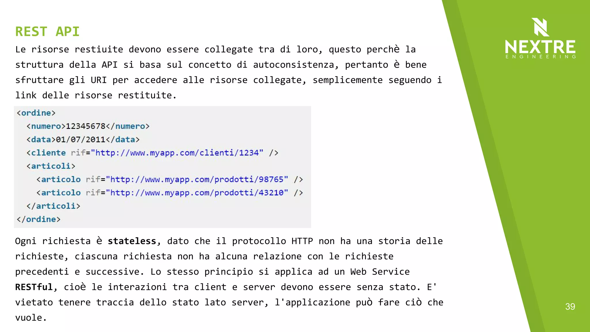 39
Le risorse restiuite devono essere collegate tra di loro, questo perchè la
struttura della API si basa sul concetto di autoconsistenza, pertanto è bene
sfruttare gli URI per accedere alle risorse collegate, semplicemente seguendo i
link delle risorse restituite.
REST API
Ogni richiesta è stateless, dato che il protocollo HTTP non ha una storia delle
richieste, ciascuna richiesta non ha alcuna relazione con le richieste
precedenti e successive. Lo stesso principio si applica ad un Web Service
RESTful, cioè le interazioni tra client e server devono essere senza stato. E'
vietato tenere traccia dello stato lato server, l'applicazione può fare ciò che
vuole.
 