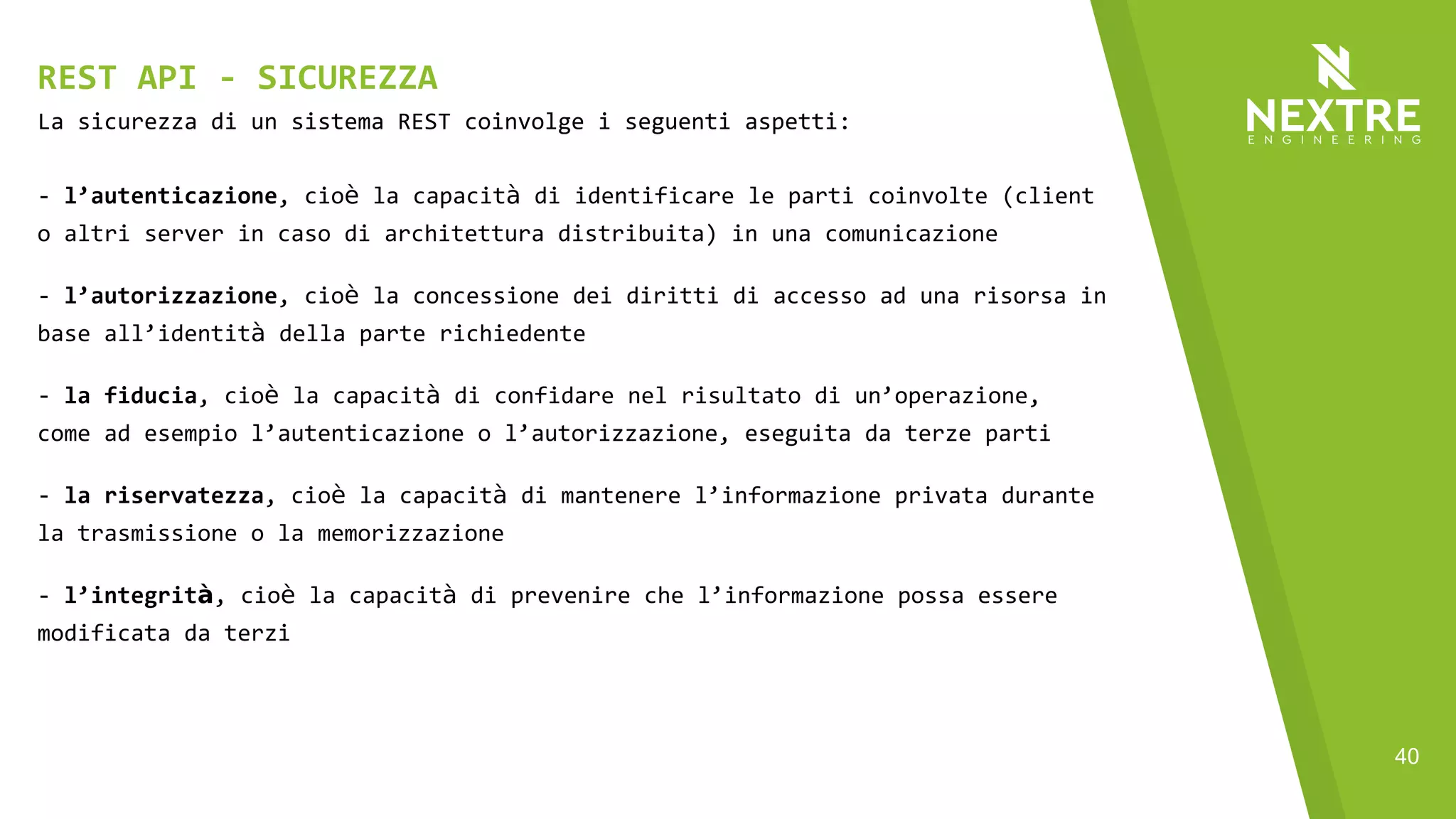 40
La sicurezza di un sistema REST coinvolge i seguenti aspetti:
- l’autenticazione, cioè la capacità di identificare le parti coinvolte (client
o altri server in caso di architettura distribuita) in una comunicazione
- l’autorizzazione, cioè la concessione dei diritti di accesso ad una risorsa in
base all’identità della parte richiedente
- la fiducia, cioè la capacità di confidare nel risultato di un’operazione,
come ad esempio l’autenticazione o l’autorizzazione, eseguita da terze parti
- la riservatezza, cioè la capacità di mantenere l’informazione privata durante
la trasmissione o la memorizzazione
- l’integrità, cioè la capacità di prevenire che l’informazione possa essere
modificata da terzi
REST API - SICUREZZA
 
