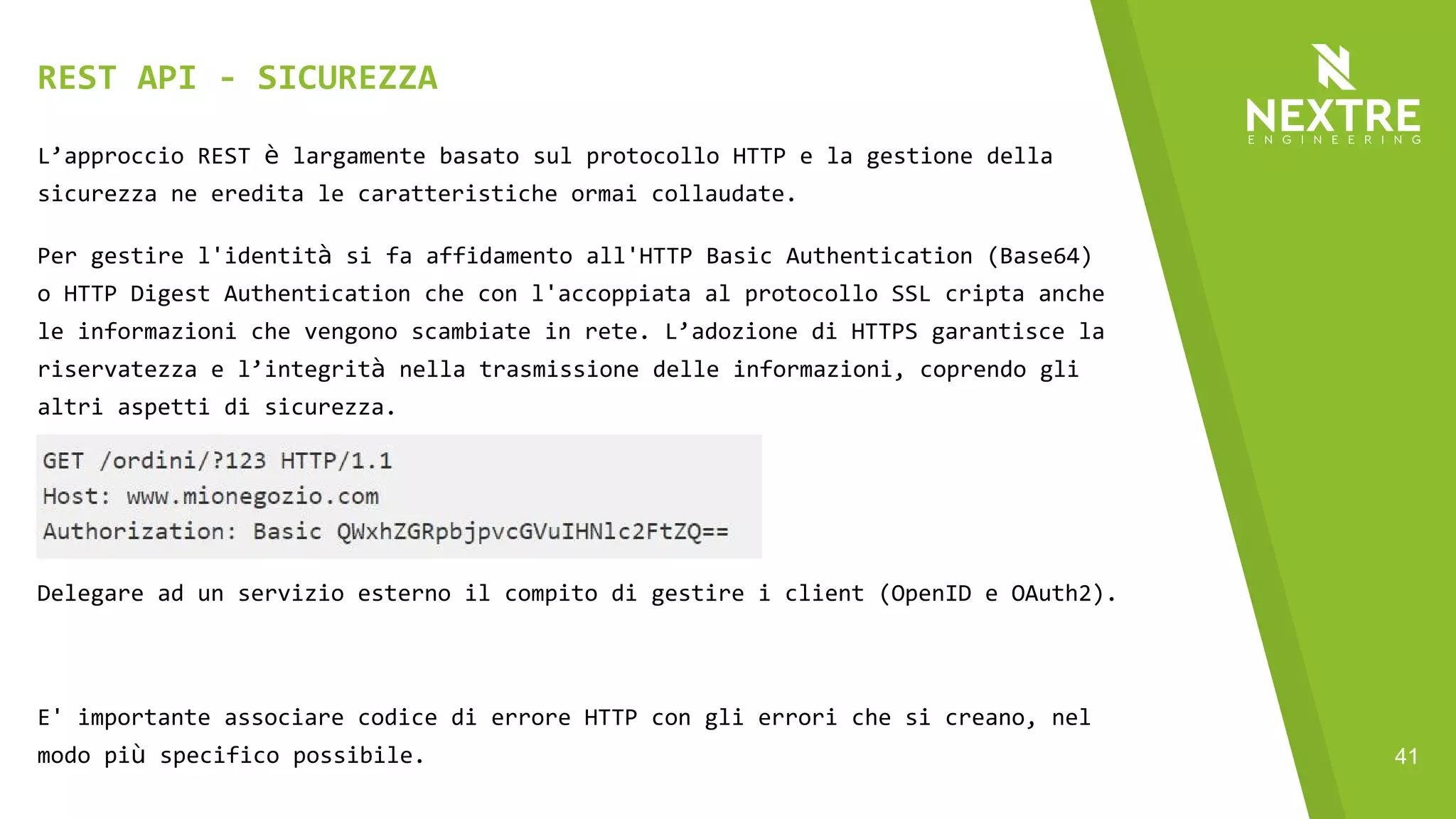 41
L’approccio REST è largamente basato sul protocollo HTTP e la gestione della
sicurezza ne eredita le caratteristiche ormai collaudate.
Per gestire l'identità si fa affidamento all'HTTP Basic Authentication (Base64)
o HTTP Digest Authentication che con l'accoppiata al protocollo SSL cripta anche
le informazioni che vengono scambiate in rete. L’adozione di HTTPS garantisce la
riservatezza e l’integrità nella trasmissione delle informazioni, coprendo gli
altri aspetti di sicurezza.
Delegare ad un servizio esterno il compito di gestire i client (OpenID e OAuth2).
E' importante associare codice di errore HTTP con gli errori che si creano, nel
modo più specifico possibile.
REST API - SICUREZZA
 